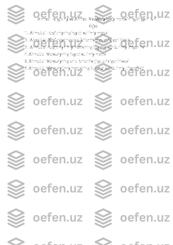 Ahmad Farg’oniy va Ahmad Marvaziy ilmiy merosining o‘rganilishi
Reja:
1. Ahmad al-Farg’oniyning hayoti va ilmiy merosi
2. Ahmad al-Farg’oniyning  aniq fanlar rivojiga qo‘shgan hissasi
3. Ahmad al-Farg’oniy  ilmiy merosining bugungi kunda ilmiy o‘rganilishi
4.  Ahmad al- Marvaziy ning hayoti va ilmiy merosi
5.  Ahmad al- Marvaziy ning  aniq fanlar rivojiga qo‘shgan hissasi
6.  Ahmad al- Marvaziyilmiy merosining bugungi kunda ilmiy o‘rganilishi 