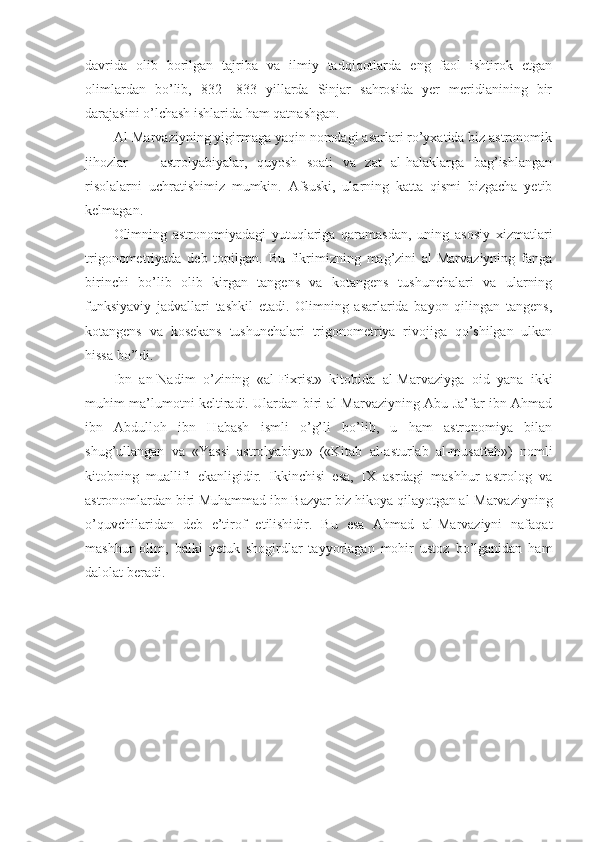 davrida   olib   borilgan   tajriba   va   ilmiy   tadqiqotlarda   eng   faol   ishtirok   etgan
olimlardan   bo’lib,   832—833   yillarda   Sinjar   sahrosida   yer   meridianining   bir
darajasini o’lchash ishlarida ham qatnashgan.
Al-Marvaziyning yigirmaga yaqin nomdagi asarlari ro’yxatida biz astronomik
jihozlar   —   astrolyabiyalar,   quyosh   soati   va   zat   al-halaklarga   bag’ishlangan
risolalarni   uchratishimiz   mumkin.   Afsuski,   ularning   katta   qismi   bizgacha   yetib
kelmagan.
Olimning   astronomiyadagi   yutuqlariga   qaramasdan,   uning   asosiy   xizmatlari
trigonometriyada   deb   topilgan.   Bu   fikrimizning   mag’zini   al-Marvaziyning   fanga
birinchi   bo’lib   olib   kirgan   tangens   va   kotangens   tushunchalari   va   ularning
funksiyaviy   jadvallari   tashkil   etadi.   Olimning   asarlarida   bayon   qilingan   tangens,
kotangens   va   kosekans   tushunchalari   trigonometriya   rivojiga   qo’shilgan   ulkan
hissa bo’ldi.
Ibn   an-Nadim   o’zining   «al-Fixrist»   kitobida   al-Marvaziyga   oid   yana   ikki
muhim ma’lumotni keltiradi. Ulardan biri al-Marvaziyning Abu Ja’far ibn Ahmad
ibn   Abdulloh   ibn   Habash   ismli   o’g’li   bo’lib,   u   ham   astronomiya   bilan
shug’ullangan   va   «Yassi   astrolyabiya»   («Kitab   al-asturlab   al-musattah»)   nomli
kitobning   muallifi   ekanligidir.   Ikkinchisi   esa,   IX   asrdagi   mashhur   astrolog   va
astronomlardan biri Muhammad ibn Bazyar biz hikoya qilayotgan al-Marvaziyning
o’quvchilaridan   deb   e’tirof   etilishidir.   Bu   esa   Ahmad   al-Marvaziyni   nafaqat
mashhur   olim,   balki   yetuk   shogirdlar   tayyorlagan   mohir   ustoz   bo’lganidan   ham
dalolat beradi. 