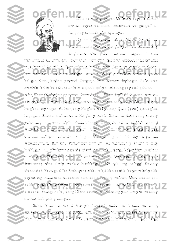 O’rta asrlarda yashagan Markaziy osiyolik olimlar
orasida   buyuk   astronom,   matematik   va   geograf   al-
Farg’oniy salmoqli o’rin egallaydi.
Olimning   to’liq   ismi   Abul   Abbos   Axmad   ibn
Muhammad ibn Kasir al-Farg’oniydir. Manbalarda unig
farg’onalik   ekanligidan   tashqari   deyarli   boshqa
ma’lumotlar saqlanmagan. Lekin shuni ham e’tiborga olish kerakki, o’rta asrlarda
musulmon o’lkalarida bo’lgan an’anaga binoan, mamlakat poytaxti yoki markazini
ham mamlakat  nomi bilan atashgan. Masalan,  995 yilgacha Xorazmning poytaxti
bo’lgan   Kotni,   keyingi   poytaxti   Gurganjni   ham   Xorazm   deyishgan.   Ba’zi   arab
mamlakatlarida bu odat hozir ham saqlanib qolgan. Misrning poytaxti qohirani —
Misr, Shom (Suriya)ning poytaxti Damashqni — Shom deyilishi shundan. Ana shu
odatga ko’ra, o’rta asrlardagi Farg’ona vodiysining markaziy shahri Axsikatni ham
Farg’ona   deyishgan.   Al-Farg’oniy   Farg’ona   vodiysining   Qubo   (quva)   qishlog’ida
tug’ilgan.   Shunisi   ma’lumki,   al-Farg’oniy   xalifa   Xorun   ar-Rashidning   sharqiy
yerlaridagi   muovini,   o’g’li   Abdullohning   (bo’lajak   xalifa   al-Ma’munning)
Marvdagi   olimlari   doirasiga   kirgan.   Ehtimol,   Abdulloh   yoshligidan   bilimga
chanqoq   bo’lgani   uchundir,   806   yili   Marvga   noyib   bo’lib   tayinlanganida,
Movarounnahr,   Xuroson,   Xorazmdan   olimlarni   va   iste’dodli   yoshlarni   to’play
boshlagan.   Bu   olimlarning   asosiy   qismi   Abdulloh   u   yerga   kelganidan   avvalroq
to’plangan bo’lishi ham ehtimoldan xoli emas, chunki Marv avvaldan, Sosoniylar
davridanoq   yirik   ilmiy   markaz   hisoblangan.   615   yili   eng   so’nggi   Sosoniy
shahanshoh Yazdigard ibn Shahriyor arablar ta’qibidan qochib bu yerga kelganida
poytaxtdagi kutubxona kitoblarini  ham  olib kelganligi  ma’lum. Marv arablar qo’l
ostida   ham   o’z   mavqyeini   yo’qotmadi,   aksincha,   to   mo’g’ul   istilosigacha
o’sabordi. Shunga ko’ra, uning IX asr boshida xalifalikning yirik ilmiy va madaniy
markazi bo’lganligi tabiiydir.
Xalifa   Xorun   ar-Rashid   809   yili   Tusda   to’satdan   vafot   etadi   va   uning
vasiyatiga   ko’ra,   Bag’dodda   taxtga   katta   o’g’li   —   Muhammad   aya-Amin   nomi
bilan o’tiradi. Saroydagi xurosonlik a’yonlar esa A6dullohni taxtni qo’lga olishga 