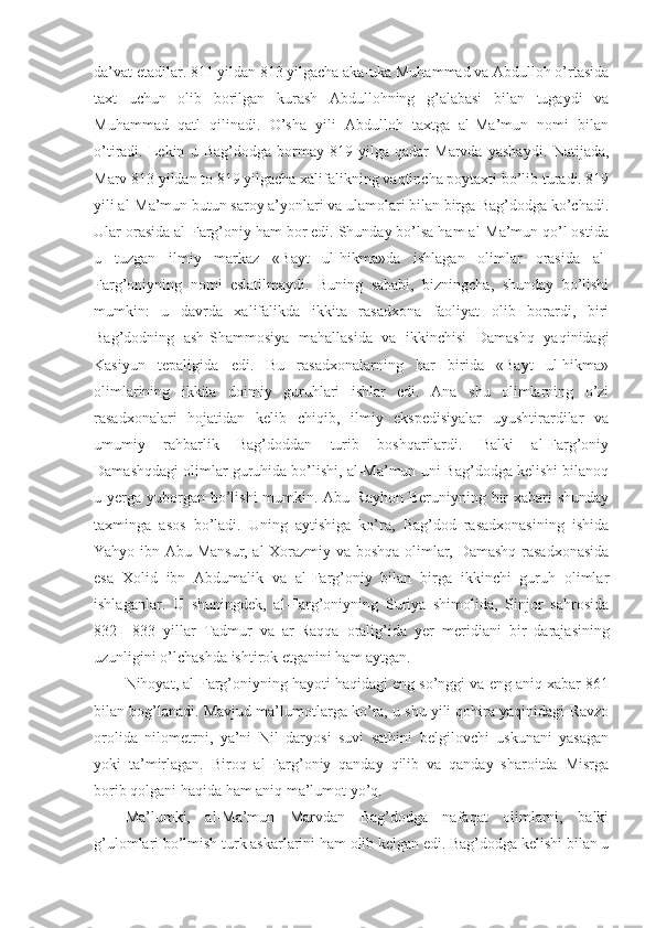 da’vat etadilar. 811 yildan 813 yilgacha aka-uka Muhammad va Abdulloh o’rtasida
taxt   uchun   olib   borilgan   kurash   Abdullohning   g’alabasi   bilan   tugaydi   va
Muhammad   qatl   qilinadi.   O’sha   yili   Abdulloh   taxtga   al-Ma’mun   nomi   bilan
o’tiradi.   Lekin   u   Bag’dodga   bormay   819   yilga   qadar   Marvda   yashaydi.   Natijada,
Marv 813 yildan to 819 yilgacha xalifalikning vaqtincha poytaxti bo’lib turadi. 819
yili al-Ma’mun butun saroy a’yonlari va ulamolari bilan birga Bag’dodga ko’chadi.
Ular orasida al-Farg’oniy ham bor edi. Shunday bo’lsa ham al-Ma’mun qo’l ostida
u   tuzgan   ilmiy   markaz   «Bayt   ul-hikma»da   ishlagan   olimlar   orasida   al-
Farg’oniyning   nomi   eslatilmaydi.   Buning   sababi,   bizningcha,   shunday   bo’lishi
mumkin:   u   davrda   xalifalikda   ikkita   rasadxona   faoliyat   olib   borardi,   biri
Bag’dodning   ash-Shammosiya   mahallasida   va   ikkinchisi   Damashq   yaqinidagi
Kasiyun   tepaligida   edi.   Bu   rasadxonalarning   har   birida   «Bayt   ul-hikma»
olimlarining   ikkita   doimiy   guruhlari   ishlar   edi.   Ana   shu   olimlarning   o’zi
rasadxonalari   hojatidan   kelib   chiqib,   ilmiy   ekspedisiyalar   uyushtirardilar   va
umumiy   rahbarlik   Bag’doddan   turib   boshqarilardi.   Balki   al-Farg’oniy
Damashqdagi olimlar guruhida bo’lishi, al-Ma’mun uni Bag’dodga kelishi bilanoq
u yerga yuborgan bo’lishi  mumkin. Abu Rayhon  Beruniyning bir  xabari  shunday
taxminga   asos   bo’ladi.   Uning   aytishiga   ko’ra,   Bag’dod   rasadxonasining   ishida
Yahyo ibn Abu Mansur, al-Xorazmiy va boshqa olimlar, Damashq rasadxonasida
esa   Xolid   ibn   Abdumalik   va   al-Farg’oniy   bilan   birga   ikkinchi   guruh   olimlar
ishlaganlar.   U   shuningdek,   al-Farg’oniyning   Suriya   shimolida,   Sinjor   sahrosida
832—833   yillar   Tadmur   va   ar-Raqqa   oralig’ida   yer   meridiani   bir   darajasining
uzunligini o’lchashda ishtirok etganini ham aytgan.
Nihoyat, al-Farg’oniyning hayoti haqidagi eng so’nggi va eng aniq xabar 861
bilan bog’lanadi. Mavjud ma’lumotlarga ko’ra, u shu yili qohira yaqinidagi Ravzo
orolida   nilometrni,   ya’ni   Nil   daryosi   suvi   sathini   belgilovchi   uskunani   yasagan
yoki   ta’mirlagan.   Biroq   al-Farg’oniy   qanday   qilib   va   qanday   sharoitda   Misrga
borib qolgani haqida ham aniq ma’lumot yo’q.
Ma’lumki,   al-Ma’mun   Marvdan   Bag’dodga   nafaqat   olimlarni,   balki
g’ulomlari bo’lmish turk askarlarini ham olib kelgan edi. Bag’dodga kelishi bilan u 