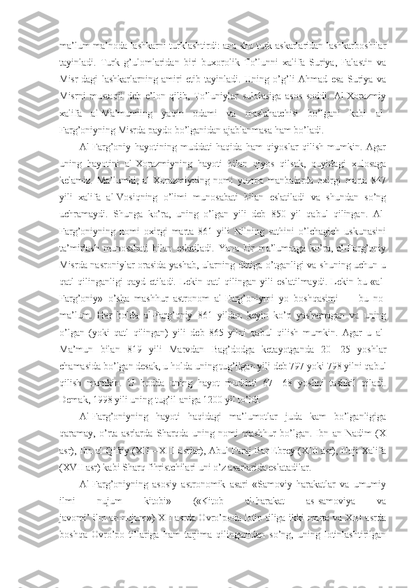 ma’lum ma’noda lashkarni turklashtirdi: ana shu turk askarlaridan lashkarboshilar
tayinladi.   Turk   g’ulomlaridan   biri   buxorolik   To’lunni   xalifa   Suriya,   Falastin   va
Misr-dagi   lashkarlarning   amiri   etib   tayinladi.   Uning   o’g’li   Ahmad   esa   Suriya   va
Misrni   mustaqil   deb   e’lon   qilib,   To’luniylar   sulolasiga   asos   soddi.   Al-Xorazmiy
xalifa   al-Ma’munning   yaqin   odami   va   maslahatchisi   bo’lgani   kabi   al-
Farg’oniyning Misrda paydo bo’lganidan ajablanmasa ham bo’ladi.
Al-Farg’oniy   hayotining   muddati   haqida   ham   qiyoslar   qilish   mumkin.   Agar
uning   hayotini   al-Xorazmiyning   hayoti   bilan   qiyos   qilsak,   quyidagi   xulosaga
kelamiz.   Ma’lumki,   al-Xorazmiyning   nomi   yozma   manbalarda   oxirgi   marta   847
yili   xalifa   al-Vosiqning   o’limi   munosabati   bilan   eslatiladi   va   shundan   so’ng
uchramaydi.   Shunga   ko’ra,   uning   o’lgan   yili   deb   850   yil   qabul   qilingan.   Al-
Farg’oniyning   nomi   oxirgi   marta   861   yili   Nilning   sathini   o’lchagich   uskunasini
ta’mirlash   munosabati   bilan   eslatiladi.   Yana   bir   ma’lumotga   ko’ra,   al-Farg’oniy
Misrda nasroniylar orasida yashab, ularning diniga o’tganligi va shuning uchun u
qatl   qilinganligi   qayd   etiladi.   Lekin   qatl   qilingan   yili   eslatilmaydi.   Lekin   bu   «al-
Farg’oniy»   o’sha   mashhur   astronom   al-Farg’oniymi   yo   boshqasimi   —   bu   no-
ma’lum.   Har   holda   al-Farg’oniy   861   yildan   keyin   ko’p   yashamagan   va   uning
o’lgan   (yoki   qatl   qilingan)   yili   deb   865   yilni   qabul   qilish   mumkin.   Agar   u   al-
Ma’mun   bilan   819   yili   Marvdan   Bag’dodga   ketayotganda   20—25   yoshlar
chamasida bo’lgan desak, u holda uning tug’ilgan yili deb 797 yoki 798 yilni qabul
qilish   mumkin.   U   hodda   uning   hayot   muddati   67—68   yoshni   tashkil   qiladi.
Demak, 1998 yili uning tug’il-aniga 1200 yil to’ldi.
Al-Farg’oniyning   hayoti   haqidagi   ma’lumotlar   juda   kam   bo’lganligiga
qaramay,   o’rta   asrlarda   Sharqda   uning   nomi   mashhur   bo’lgan.   Ibn   an-Nadim   (X
asr), Ibn al-Qiftiy (XII—XIII asrlar), Abul Faraj Bar Ebrey (XIII asr), Hoji Xalifa
(XVII asr) kabi Sharq fihristchilari uni o’z asarlarida eslatadilar.
Al-Farg’oniyning   asosiy   astronomik   asari   «Samoviy   harakatlar   va   umumiy
ilmi   nujum   kitobi»   («Kitob   al-harakat   as-samoviya   va
javomi’ ilm an-nujum») XII asrda Ovro’poda lotin tiliga ikki marta va XIII asrda
boshqa   Ovro’po   tillariga   ham   tarjima   qilinganidan   so’ng,   uning   lotinlashtirilgan 