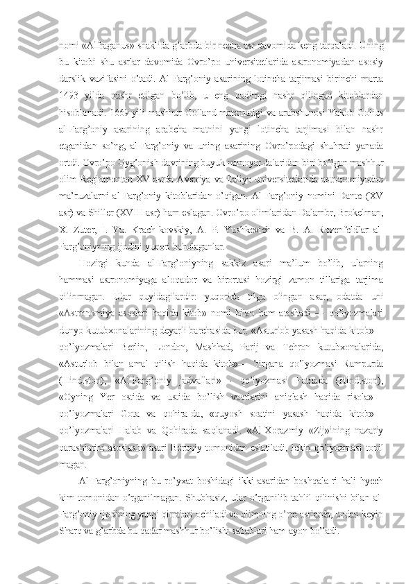 nomi «Alfraganus» shaklida g’arbda bir necha asr davomida keng tarqaladi.  Uning
bu   kitobi   shu   asrlar   davomida   Ovro’po   universitetlarida   astronomiyadan   asosiy
darslik   vazifasini   o’tadi.   Al-Farg’oniy   asarining   lotincha   tarjimasi   birinchi   marta
1493   yilda   nashr   etilgan   bo’lib,   u   eng   qadimgi   nashr   qilingan   kitoblardan
hisoblanadi. 1669 yili mashhur Golland matematigi va arabshunosi Yakob Golius
al-Farg’oniy   asarining   arabcha   matnini   yangi   lotincha   tarjimasi   bilan   nashr
etganidan   so’ng,   al-Farg’oniy   va   uning   asarining   Ovro’podagi   shuhrati   yanada
ortdi. Ovro’po Uyg’onish davrining buyuk namoyandalaridan biri bo’lgan mashhur
olim  Regiomontan XV asrda  Avstriya va Italiya  universitetlarida astronomiyadan
ma’ruzalarni   al-Farg’oniy   kitoblaridan   o’qigan.   Al-Farg’oniy   nomini   Dante   (XV
asr) va Shiller (XVIII asr) ham eslagan. Ovro’po olimlaridan Dalambr, Brokelman,
X.   Zuter,   I.   Yu.   Krach-kovskiy,   A.   P.   Yushkevich   va   B.   A.   Rozenfeldlar   al-
Farg’oniyning ijodini yuqori baholaganlar.
Hozirgi   kunda   al-Farg’oniyning   sakkiz   asari   ma’lum   bo’lib,   ularning
hammasi   astronomiyaga   aloqador   va   birortasi   hozirgi   zamon   tillariga   tarjima
qilinmagan.   Ular   quyidagilardir:   yuqorida   tilga   olingan   asar,   odatda   uni
«Astronomiya   asoslari   haqida   kitob»   nomi   bilan   ham   atashadi   —   qo’lyozmalari
dunyo kutubxonalarining deyarli barchasida bor. «Asturlob yasash haqida kitob»—
qo’lyozmalari   Berlin,   London,   Mashhad,   Parij   va   Tehron   kutubxonalarida,
«Asturlob   bilan   amal   qilish   haqida   kitob»—   birgana   qo’lyozmasi   Rampurda
(Hindiston),   «Al-Farg’oniy   jadvallari»—   qo’lyozmasi   Patnada   (Hindiston),
«Oyning   Yer   ostida   va   ustida   bo’lish   vaqtlarini   aniqlash   haqida   risola»—
qo’lyozmalari   Gota   va   qohira-da,   «quyosh   soatini   yasash   haqida   kitob»—
qo’lyozmalari   Halab   va   Qohirada   saqlanadi.   «Al-Xorazmiy   «Zij»ining   nazariy
qarashlarini  asoslash»  asari  Beruniy  tomonidan eslatiladi,  lekin  qo’lyozmasi   topil
magan.
Al-Farg’oniyning   bu   ro’yxat   boshidagi   ikki   asaridan   boshqala-ri   hali   hyech
kim   tomonidan   o’rganilmagan.  Shubhasiz,   ular   o’rganilib  tahlil   qilinishi   bilan   al-
Farg’oniy ijodining yangi qirralari ochiladi va olimning o’rta asrlarda, undan keyin
Sharq va g’arbda bu qadar mashhur bo’lishi sabablari ham ayon bo’ladi. 