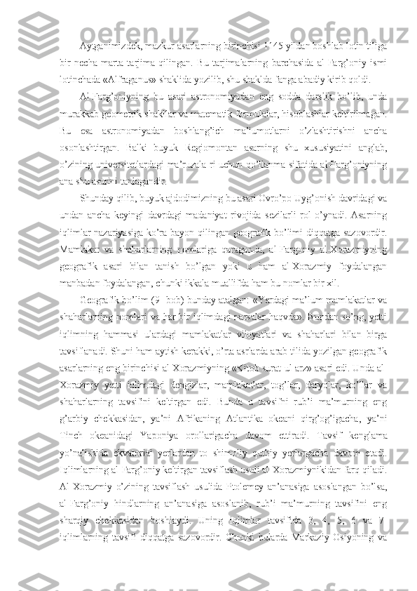 Aytganimizdek, mazkur asarlarning birinchisi 1145 yildan boshlab lotin tiliga
bir   necha   marta   tarjima   qilingan.   Bu   tarjimalarning   barchasida   al-Farg’oniy   ismi
lotinchada «Alfraganus» shaklida yozilib, shu shaklda fanga abadiy kirib qoldi.
Al-Farg’oniyning   bu   asari   astronomiyadan   eng   sodda   darslik   bo’lib,   unda
murakkab geometrik shakllar va matematik formulalar, hisoblashlar keltirilmagan.
Bu   esa   astronomiyadan   boshlang’ich   ma’lumotlarni   o’zlashtirishni   ancha
osonlashtirgan.   Balki   buyuk   Regiomontan   asarning   shu   xususiyatini   anglab,
o’zining universitetlardagi ma’ruzala-ri uchun qo’llanma sifatida al-Farg’oniyning
ana shu asarini tanlagandir.
Shunday qilib, buyuk ajdodimizning bu asari Ovro’po Uyg’onish davridagi va
undan   ancha   keyingi   davrdagi   madaniyat   rivojida   sezilarli   rol   o’ynadi.   Asarning
iqlimlar nazariyasiga ko’ra bayon qilingan geografik bo’limi diqqatga sazovordir.
Mamlakat   va   shaharlarning   nomlariga   qaraganda,   al-Fargoniy   al-Xorazmiyning
geografik   asari   bilan   tanish   bo’lgan   yoki   u   ham   al-Xorazmiy   foydalangan
manbadan foydalangan, chunki ikkala muallifda ham bu nomlar bir xil.
Geografik bo’lim (9- bob) bunday atalgan: «Yerdagi ma’lum mamlakatlar va
shaharlarning nomlari  va har  bir  iqlimdagi  narsalar  haqvda». Bundan so’ng,  yetti
iqlimning   hammasi   ulardagi   mamlakatlar   viloyatlari   va   shaharlari   bilan   birga
tavsiflanadi. Shuni ham aytish kerakki, o’rta asrlarda arab tilida yozilgan geografik
asarlarning eng birinchisi al-Xorazmiyning «Kitob surat-ul-arz» asari edi. Unda al-
Xorazmiy   yetti   iqlimdagi   dengizlar,   mamlakatlar,   tog’lar,   daryolar,   ko’llar   va
shaharlarning   tavsifini   keltirgan   edi.   Bunda   u   tavsifni   rub’i   ma’murning   eng
g’arbiy   chekkasidan,   ya’ni   Afrikaning   Atlantika   okeani   qirg’og’igacha,   ya’ni
Tinch   okeanidagi   Yaponiya   orollarigacha   davom   ettiradi.   Tavsif   kenglama
yo’nalishida   ekvatorial   yerlardan   to   shimoliy   qutbiy   yerlargacha   davom   etadi.
Iqlimlarning al-Farg’oniy keltirgan tavsiflash usuli al-Xorazmiynikidan farq qiladi.
Al-Xorazmiy   o’zining   tavsiflash   usulida   Ptolemey   an’anasiga   asoslangan   bo’lsa,
al-Farg’oniy   hindlarning   an’anasiga   asoslanib,   rub’i   ma’murning   tavsifini   eng
sharqiy   chekkasidan   boshlaydi.   Uning   iqlimlar   tavsifida   3,   4,   5,   6   va   7-
iqlimlarning   tavsifi   diqqatga   sazovordir.   Chunki   bularda   Markaziy   Osiyoning   va 