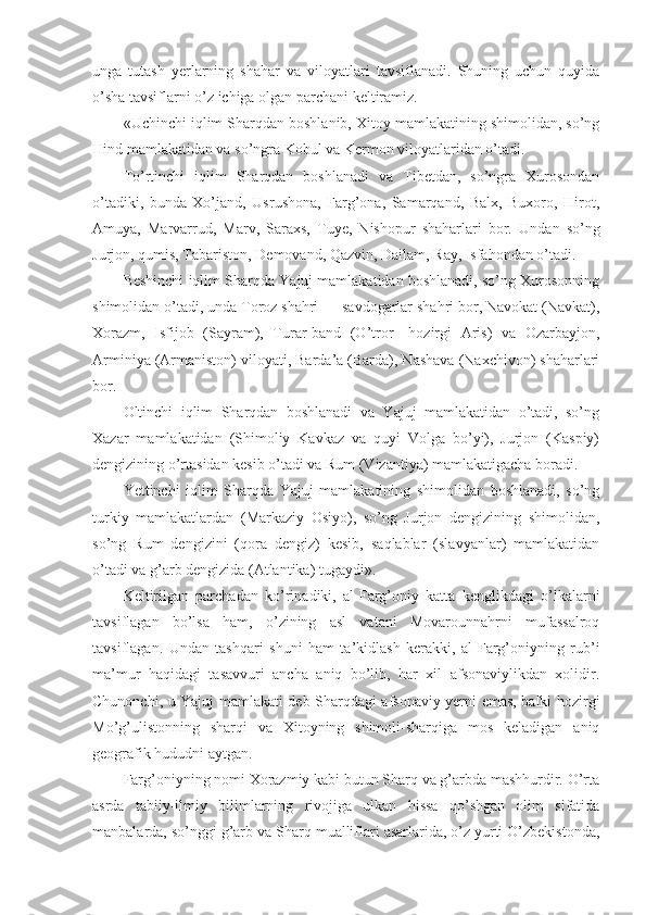 unga   tutash   yerlarning   shahar   va   viloyatlari   tavsiflanadi.   Shuning   uchun   quyida
o’sha tavsiflarni o’z ichiga olgan parchani keltiramiz.
«Uchinchi iqlim Sharqdan boshlanib, Xitoy mamlakatining shimolidan, so’ng
Hind mamlakatidan va so’ngra Kobul va Kermon viloyatlaridan o’tadi.
To’rtinchi   iqlim   Sharqdan   boshlanadi   va   Tibetdan,   so’ngra   Xurosondan
o’tadiki,   bunda   Xo’jand,   Usrushona,   Farg’ona,   Samarqand,   Balx,   Buxoro,   Hirot,
Amuya,   Marvarrud,   Marv,   Saraxs,   Tuye,   Nishopur   shaharlari   bor.   Undan   so’ng
Jurjon, qumis, Tabariston, Demovand, Qazvin, Dailam, Ray, Isfahondan o’tadi.
Beshinchi iqlim Sharqda Yajuj mamlakatidan boshlanadi, so’ng Xurosonning
shimolidan o’tadi, unda Toroz shahri — savdogarlar shahri bor, Navokat (Navkat),
Xorazm,   Isfijob   (Sayram),   Turar-band   (O’tror—hozirgi   Aris)   va   Ozarbayjon,
Arminiya (Armaniston) viloyati, Barda’a (Barda), Nashava (Naxchivon) shaharlari
bor.
Oltinchi   iqlim   Sharqdan   boshlanadi   va   Yajuj   mamlakatidan   o’tadi,   so’ng
Xazar   mamlakatidan   (Shimoliy   Kavkaz   va   quyi   Volga   bo’yi),   Jurjon   (Kaspiy)
dengizining o’rtasidan kesib o’tadi va Rum (Vizantiya) mamlakatigacha boradi.
Yettinchi   iqlim   Sharqda   Yajuj   mamlakatining   shimolidan   boshlanadi,   so’ng
turkiy   mamlakatlardan   (Markaziy   Osiyo),   so’ng   Jurjon   dengizining   shimolidan,
so’ng   Rum   dengizini   (qora   dengiz)   kesib,   saqlablar   (slavyanlar)   mamlakatidan
o’tadi va g’arb dengizida (Atlantika) tugaydi».
Keltirilgan   parchadan   ko’rinadiki,   al-Farg’oniy   katta   kenglikdagi   o’lkalarni
tavsiflagan   bo’lsa   ham,   o’zining   asl   vatani   Movarounnahrni   mufassalroq
tavsiflagan.   Undan   tashqari   shuni   ham   ta’kidlash   kerakki,   al-Farg’oniyning   rub’i
ma’mur   haqidagi   tasavvuri   ancha   aniq   bo’lib,   har   xil   afsonaviylikdan   xolidir.
Chunonchi, u Yajuj mamlakati deb Sharqdagi afsonaviy yerni emas, balki hozirgi
Mo’g’ulistonning   sharqi   va   Xitoyning   shimoli-sharqiga   mos   keladigan   aniq
geografik hududni aytgan.
Farg’oniyning nomi Xorazmiy kabi butun Sharq va g’arbda mashhurdir. O’rta
asrda   tabiiy-ilmiy   bilimlarning   rivojiga   ulkan   hissa   qo’shgan   olim   sifatida
manbalarda, so’nggi g’arb va Sharq mualliflari asarlarida, o’z yurti O’zbekistonda, 