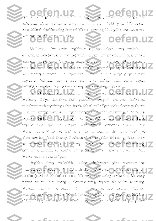 ayniqsa,   zo’r   g’urur   va   iftixor   bilan   tilga   olinadi,   o’rganiladi,   hozirgikunda
ko’chalar,   o’quv   yurtlariga   uning   nomi   berilgan.   1998   yilda   O’zbekistan
Respublikasi   Prezidentining   farmoni   bilan   allomaning   1200   yillik   tavallud   sanasi
katta tantanalar bilan nishonlandi.
Ma’lumki,   O’rta   asrda   Bag’dodda   vujudga   kelgan   ilmiy   maktab   —
«Hikmatlar   uyi»   («Bayt   ul-hikma»)   Sharq   xalqlari   fani   tarixida   alohida   ahamiyat
kasb etdi. Bu markazda faoliyat ko’rsatgan alloma-lar o’sha davr ilmlari, xususan,
aniq   fanlarning   rivojiga   salmoqli   hissa   qo’shib,   qadimgi   yunon,   hind   va   boshqa
xalqlar   ilmiy   merosini   o’qib   o’rgandilar,   ularni   tahlil   qilib,   yangi   g’oyalar   bilan
boyitdilar.   Natijada,   ularning   qalamiga   mansub   bo’lgan   qator   asarlar   paydo
bo’ldiki, bu asarlar O’rta asr ilmining noyob durdonalariga aylandi.
IX—XI   asrlarda   butun   musulmon   Sharqi   fani   va   madaniyati   taraqqiyotida
Markaziy   Osiyo   donishmandlari   yetakchi   mavqyeni   egallagan   bo’lsa-da,
musulmon madaniyatining «oltin davri» deb e’tirof etilgan ushbu davrda yashagan
bu allomalarning hayoti va faoliyati hozirga qadar to’liq aniqlanmagan. Markaziy
osiyolik   olimlarning   ma’lum   qismi   xalifa   al-Ma’mun   tarafidan   tanlab   olinib,
poytaxt   Bag’dodga   olib   ketilgan.   Ular   orasida   xorazmlik   buyuk   alloma
Muhammad   al-Xorazmiy,   farg’onalik   mashhur   astronom   Ahmad   al-Farg’oniy,
o’sha   davrdagi   Forob   (hozirgi   Gavhartepa)   mintaqasidan   chiqqan   yirik   astronom
va   matematik   al-Abbos   al-Javhariy,   Bag’dod   va   Damashq   shaharlaridagi
astronomik   tadqiqot   va   kuzatishlarning   tashkilotchisi   marvlik   Yahyo   ibn   Abu
Mansur va boshqalar bo’lgan.
Bag’dod   ilmiy   maktabida   faoliyat   ko’rsatgan   yirik   astronom   va
matematiklardan yana biri Ahmad ibn Abdulloh al-Marvaziy bo’lib, u «Habash al-
Hosib»   («Habash   hisobchi»)   laqabi   bilan   tanilgan.   Uning   ismidagi   al-Marvaziy
rutbasi   esa   muallifni   hozirgi   Turkmanistonning   Bayram   Ali   shahri   yaqinidagi
Marvdan   ekanligini   ko’rsatadi.   Olimning   ismi   va   ba’zi   asarlari   o’rta   asr
mualliflaridan Ibn an-Nadim (X asr), Ibn al-Qiftiy (1173—1248) va Hoji Xalifalar
(1609—1657)   tomonidan   zikr   etiladi.   Jumladan,   Ibn   an-Nadim   uni   yuz   yiddan 