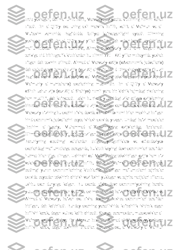 ortiq yashagan, deb ma’lumot berib, Marvaziyning yettita kitobining nomini sanab
o’tadi.   Ibn   al-Qiftiy   esa   uning   asli   marvlik   bo’lib,   xalifa   al-Ma’mun   va   al-
Mu’tasim   zamonida   Bag’dodda   faoliyat   ko’rsatganligini   aytadi.   Olimning
yashagan   umrini   Ibn   al-Qiftiy   yuz   yillar   atrofida,   deb   xabar   beradi.   qyeltirilgan
ma’lumotlardan   ko’rinib   turibdiki,   Ahmad   al-Marvaziy   uzoq   umr   kurgan.   Fan
tarixiga oid bibliografik kitoblardan bu olimni 770—870 yillar mobaynida yashab
o’tgan   deb   taxmin   qilinadi.   Ahmad   al-Marvaziy   «Zij»   («Astronomik   jadvallari»)
deb ataladigan «Damashq ziji» («az-Zij al-ma’ruf bi-d-Dimashqiy»), «Zij» (bu zij
Bag’dod shahri uchun tuzilgan) va «al-Ma’munning tekshirilgan ziji» («az-Zij al-
Ma’muniy   al-mumtahan»)   asarlarining   muallifidir.   Ibn   al-Qiftiy   al-Marvaziy
«Shoh uchun zij» («az-Zij  al-Shahiy») nomli  yana bir kichik hajmdagi risolaning
ham   muallifi,  deb  ko’rsatadi.  Lekin  bu  risola   yuqoridagi  zikr  etilgan  «zij»larning
birortasi   bo’lishi   mumkin.   «Damashq   ziji»   hozirda   Istambulda   saklanmokda.   Al-
Marvaziy o’zining bu asarini o’sha davrda «Sindhind» nomi bilan mashhur bo’lgan
hind astronomik jadvallarini qayta ishlash asosida yozgan. Undagi ba’zi masalalar
Ibrohim   al-Fazariy,   Muhammad   al-Xorazmiyning   «zij»laridan   farqlanadi.
Olimning   Bag’dod   shahri   uchun   yozilgan   ikkinchi   «Zij»i   Berlinda   saqlanmoqda.
Beruniyning   «qadimgi   xalqlardan   qolgan   yodgorliklar»   va   «Geodeziya»
asarlaridagi ma’lumotlarga qaraganda, bu kitob keyingi davr astronomlari tarafidan
hurmat  bilan tilga olingan. Uchinchi  «al-Ma’munning tekshirilgan «ziji» ham  o’z
vaktida   katta   shuhrat   qozongan   bo’lib,   xalifa   al-Ma’mun   bir   guruh   olimlarga
qadimgi   yunon   astronomlarining   kitoblarida   keltirilgan   ma’lumotlarni   tajribalar
asosida qaytadan tekshirib chiqish vazifasini yuklagan va tajriba natijalari o’laroq,
ushbu   asar   dunyoga   kelgan.   Bu   asarda   o’sha   davr   astronomiyasining   barcha
yutuqlari mujassam etilgan va O’rta asr manbalarida, ba’zan Yahyo ibn Mansur va
Ahmad   al-Marvaziy,   ba’zan   esa   o’sha   davrning   boshqa   astronomlari   tarafidan
bitilgan,   deb   keltiriladi.   Bunday   asarning   yaratilishida   ko’pchilik   ishtirok   etgan
bo’lishi  kerak,  degan xulosa kelib chiqadi.  Shunga  qaramasdan,  mutaxassislar  al-
Ma’mun   «ziji»ni   Yahyo   ibn   Mansur   boshlab,   Ahmad   al-Marvaziy   yakunlagan
bo’lishi   kerak,   degan   taxminni   qiladilar.   Umuman   esa,   al-Marvaziy   al-Ma’mun 