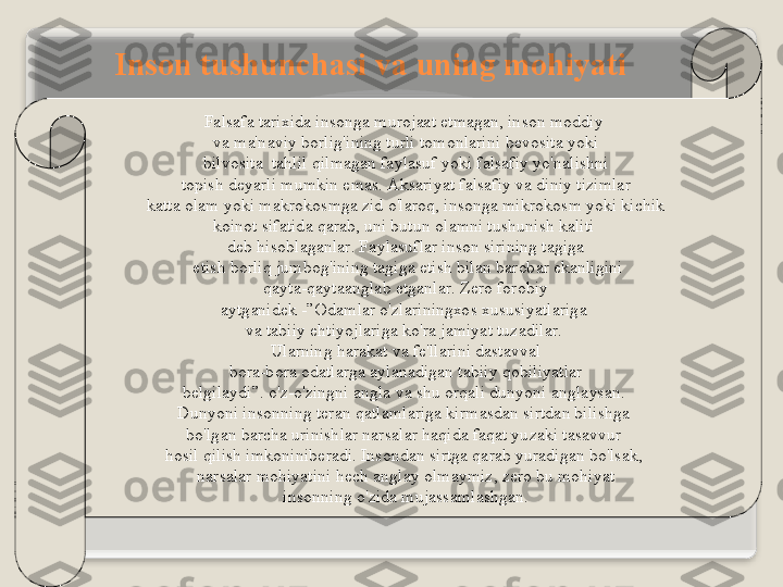 F а ls а f а  t а ri х id а  ins о ng а  mur о j аа t   etm а g а n ,  ins о n   m о ddiy  
v а  m а' n а viy   b о rlig'ining   turli   t о m о nl а rini   b е v о sit а  yoki
  bilv о sit а   t а hlil   qilm а g а n   f а yl а suf   yoki   f а ls а fiy   yo'n а lishni  
t о pish   d е yarli   mumkin   em а s . А ks а riyat   f а ls а fiy   v а  diniy   tiziml а r
  k а tt а о l а m   yoki   m а kr о k о smg а  zid   o'l а r о q ,  ins о ng а  mikr о k о sm   yoki   kichik  
k о in о t   sif а tid а  q а r а b ,  uni   butun  о l а mni   tushunish   k а liti  
d е b   his о bl а g а nl а r .  F а yl а sufl а r   ins о n   sirining   t а gig а
  е tish   b о rliq   jumb о g'ining   t а gig а е tish   bil а n   b а r о b а r   ek а nligini
  q а yt а- q а yt аа ngl а b  е tg а nl а r .  Z е r о  f о r о biy  
а ytg а nid е k  -”О d а ml а r   o'zl а rining хо s  х ususiyatl а rig а 
v а  t а biiy   ehtiyojl а rig а  ko'r а  j а miyat   tuz а dil а r . 
Ul а rning   h а r а k а t   v а  f е' ll а rini   d а st а vv а l
  b о r а- b о r а о d а tl а rg а а yl а n а dig а n   t а biiy   q о biliyatl а r  
b е lgil а ydi ”.  o'z - o'zingni  а ngl а  v а  shu  о rq а li   dunyoni  а ngl а ys а n . 
Dunyoni   ins о nning   t е r а n   q а tl а ml а rig а  kirm а sd а n   sirtd а n   bilishg а 
bo'lg а n   b а rch а  urinishl а r   n а rs а l а r   h а qid а  f а q а t   yuz а ki   t а s а vvur  
h о sil   qilish   imk о ninib е r а di .  Ins о nd а n   sirtg а  q а r а b   yur а dig а n   bo'ls а k , 
n а rs а l а r   m о hiyatini   h е ch  а ngl а y  о lm а ymiz ,  z е r о  bu   m о hiyat
  ins о nning   o'zid а  muj а ss а ml а shg а n .  Ins о n   tushunch а si   v а  uning   m о hiyati   