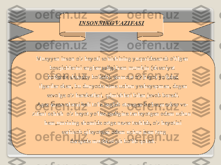 19
INS О NNING   V А ZIF А SI
Mu а yyan   ins о n   o'z   h а yoti   so'nishining   yuq о rid а s а n а b   o'tilg а n  
b о sqichl а rini   а ngl а m а sligi   h а m   mumkin  (а ks а riyat  
h о ll а rd а  shund а y   bo'l а di ), а mm о  u   o'z   h а yot   yo'lid а n
  ilg а ril а r   ek а n ,  bu   dunyod а  nim а  uchun   yash а yapm а n ,  d е g а n  
s а v о lg а  o'z   h а r а k а tl а ri ,  qilmishl а ri   bil а n   j а v о b   b е r а di .
А g а r   ins о n   ul а rni   h а li   to'l а а ngl а b  е tm а g а n   bo'ls а, m а zkur   v а -  
zif а ni  е chish     o'z   h а yot   yo'lini   endigin а  t а nl а yotg а n  о d а m   uchun   
h а m , umrining   sh о mid а о rtg а  n а z а r   t а shl а b ,  o'z   h а yotini
  s а rhis о b   qil а yotg а n  о d а m   uchun   h а m   t е ng
  d а r а j а d а  mushkul   ish   bo'lib   q о l а di .    