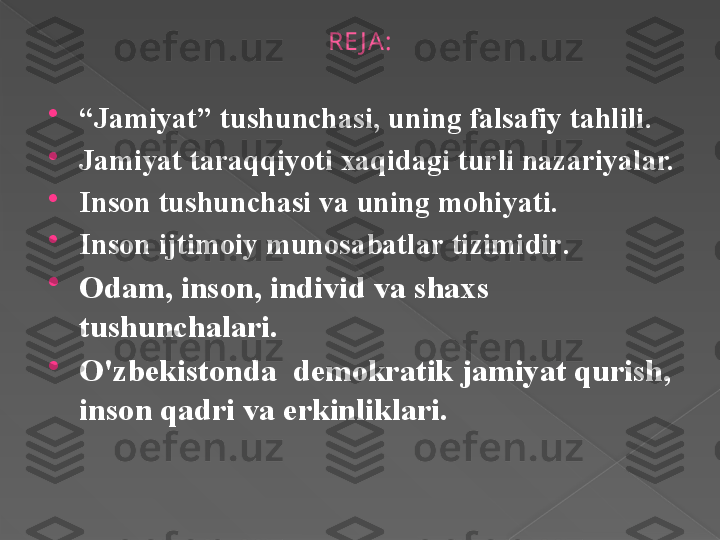 RE J A :

“ J а miyat ”  tushunch а si ,  uning   f а ls а fiy   t а hlili .

J а miyat   t а r а qqiyoti  ха qid а gi   turli n а z а riyal а r.

Ins о n   tushunch а si   v а  uning   m о hiyati .

Ins о n   ijtim о iy   mun о s а b а tl а r   tizimidir .

О d а m ,  ins о n ,  individ   v а  sh ах s  
tushunch а l а ri .

O'zb е kist о nd а   d е m о kr а tik   j а miyat   qurish , 
ins о n   q а dri   v а  erkinlikl а ri.        