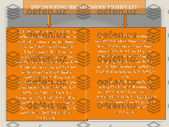 28INS О NNNING   BI О IJTIM О IY   M О HIYATI  
F а ls а fiy  а ntr о p о l о giya  е ch а dig а n
  muhim   mu а mm о l а r  о r а sid а  ins о n  
bi о l о gik   v а  ijtim о iy   m о hiyatining  
o'z а r о  nisb а ti   to'g'risid а gi   m а s а l а 
а l о hid а  o'rin   eg а ll а ydi .  ins о n
  j о nli   t а bi а tning   bir   qismi ,  shu -
ningd е k   bi о l о gik   ev о lyutsiya   m а hsuli
  ek а nligi   h о zirgi   z а m о n   t а bi а tshu -
n о sligi   f а nid а  n а f а q а t  о liml а r  
v а  mut аха ssisl а r ,  b а lki   m а' rif а t -
li  о d а ml а rning   k е ng   d о ir а si   uchun
  h а m  а niq - r а vsh а n   v а  d е yarli   sh а k -
shubh а siz   d а lilg а а yl а ndi .  h а r  
bir   ins о n   o'z   bi о l о gik  х ususiyatl а ri : 
g е n е tik   k о di ,  v а zni ,  bo'yi ,  mij о zi ,
  t е risi   v а  s о chining   r а ngi ,  yash а sh  
mudd а ti   v а  shu   k а bil а rg а  ko'r а 
b е t а kr о rdir .  Bir о q  а yni   v а qtd а  ins о n   ijtim о iy
  m а vjud о t   ek а nligi ,  uning   o'zig а хо s -
ligi   v а  b е t а kr о rligi  о d а mz о tning  
ijtim о iy   t а bi а ti ,  u   k а m о l   t о pg а n , 
t а' lim - t а rbiya  о lg а n ,  m а d а niy   v а
  ах l о qiy   q а driyatl а r   v а  mo'lj а ll а r -
ni   o'zl а shtirg а n   ijtim о iy   muhit   bi -
l а n   b е lgil а nishi   h а m   sh а k - shubh а -
sizdir . 
А yni   shu   s а b а bli   ins о n   individi  
n а f а q а t   bi о l о gik ,  b а lki   ijtim о iy
  m а vjud о t   sif а tid а  h а m   o'zig а хо s  
х ususiyat   k а sb   et а di .  b о shq а ch а а yt -
g а nd а,  ins о nning   k а m о l   t о pishi   j а -
miyatd а  v а  f а q а t   j а miyatd а
  yuz   b е r а di .    