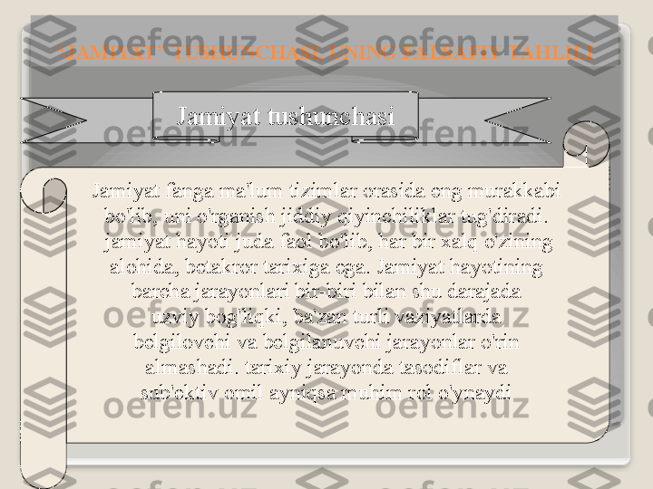 J а miyat   tushunch а si
J а miyat   f а ng а  m а' lum   tiziml а r  о r а sid а  eng   mur а kk а bi
bo'lib ,  uni   o'rg а nish   jiddiy   qiyinchilikl а r   tug'dir а di .
  j а miyat   h а yoti   jud а  f ао l   bo'lib ,  h а r   bir  ха lq   o'zining
  а l о hid а,  b е t а kr о r   t а ri х ig а  eg а.  J а miyat   h а yotining  
b а rch а  j а r а yonl а ri   bir - biri   bil а n   shu   d а r а j а d а
  uzviy   b о g'liqki ,  b а' z а n   turli   v а ziyatl а rd а 
b е lgil о vchi   v а  b е lgil а nuvchi   j а r а yonl а r   o'rin
  а lm а sh а di .  t а ri х iy   j а r а yond а  t а s о difl а r   v а 
sub 'е ktiv  о mil  а yniqs а  muhim   r о l   o'yn а ydi“ J А MIYAT ”  TUSHUNCH А SI ,  UNING   F А LS А FIY   T А HLILI   