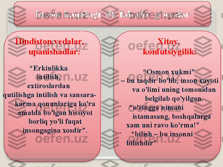 Iins о n   h а qid а gi    ilk   f а ls а fiy    g' о yal а r
Hindist о n . v е d а l а r , 
up а nish а dl а r :  
“ Erkinlikk а 
intilish , 
e х tir о sl а rd а n  
qutilishg а  intilish   v а  s а ns а r а-
k а rm а  q о nunl а rig а  ko'r а 
а m а ld а  bo'lg а n   hissiyot  
b о rliq   yo'li   f а q а t  
ins о ng а gin а хо sdir ”. Х it о y . 
k о nfutsiygilik :
“ О sm о n  х ukmi ” 
–  bu   t а qdir   bo'lib ,  ins о n  ха yoti  
v а  o'limi   uning   t о m о nid а n  
b е lgil а b   qo'yilg а n .
-
 “ o'zingg а  nim а ni  
     ist а m а s а ng ,  b о shq а l а rg а  
     ха m   uni   r а v о  ko'rm а!”
-
  “ bilish  –  bu   ins о nni   
     bilishdir ”     