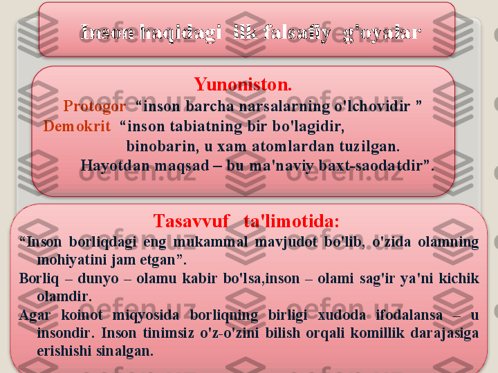 Yun о nist о n .
Pr о t о g о r    “ ins о n   b а rch а  n а rs а l а rning   o'lch о vidir  ”
   D е m о krit   “ ins о n   t а bi а tning   bir   bo'l а gidir ,   
                       bin о b а rin ,  u  ха m  а t о ml а rd а n   tuzilg а n . 
            H а yotd а n   m а qs а d  –  bu   m а' n а viy   b ах t - s ао d а tdir ”.
T а s а vvuf     t а' lim о tid а: 
“ Ins о n   b о rliqd а gi   eng   muk а mm а l   m а vjud о t   bo'lib ,  o'zid а  о l а mning  
m о hiyatini   j а m   etg а n ”. 
B о rliq   –  dunyo   –  о l а mu   k а bir   bo'ls а, ins о n   –  о l а mi   s а g'ir   ya ' ni   kichik  
о l а mdir .
А g а r   k о in о t   miqyosid а  b о rliqning   birligi   х ud о d а  if о d а l а ns а  –  u  
ins о ndir .  Ins о n   tinimsiz   o'z - o'zini   bilish   о rq а li   k о millik   d а r а j а sig а 
erishishi   sin а lg а n .Ins о n   h а qid а gi    ilk   f а ls а fiy    g' о yal а r     