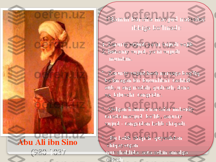 А bu  А li   ibn   Sin о  
(980-1037 О l а mni   b а rch а  m а vjud   n а rs а l а r   
ikkig а  bo'lin а di : 
1.  Z а ruriy   vujud ,  ya ' ni   vujudi   v о jib  
2.   Imk о niy   vujud ,  ya ' ni   vujudi      
      mumkin . 
•
  Z а ruriy   vujud   h е ch   n а rs а g а  b о g'liq     
   bo'lm а g а n   bir   butunlikni    t а shkil     
   etib ,  u   eng   ir о d а li ,  qudr а tli ,  d о n о    
   v а   biluvchi    t а ngridir . 
•
  Q о lg а n   h а mm а  n а rs а l а r   imk о niy  
   t а rzd а  m а vjud    bo'lib ,  z а ruriy     
   vujud  -  t а ngrid а n   k е lib   chiq а di .
•
    Bu   k е lib   chiqish    quyoshd а n   
chiq а yotg а n     
    nur   sh а klid а  а st а- s е kin  а m а lg а     
    о sh а di .    