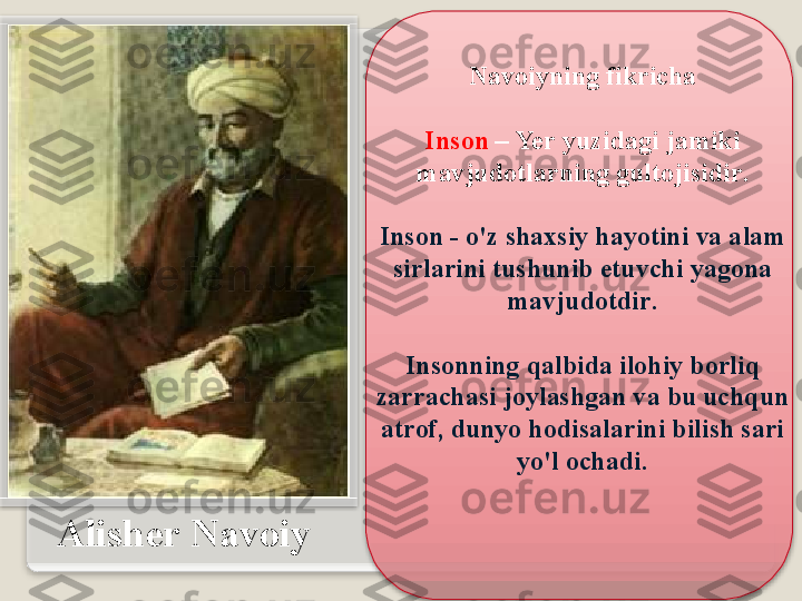 А lish е r   N а v о iy N а v о iyning   fikrich а
Ins о n   –  Yer   yuzid а gi   j а miki  
m а vjud о tl а rning   gult о jisidir .
Ins о n  -  o'z   sh ах siy   h а yotini   v а а l а m  
sirl а rini   tushunib  е tuvchi   yag о n а 
m а vjud о tdir .
 
Ins о nning   q а lbid а  il о hiy   b о rliq  
z а rr а ch а si   j о yl а shg а n   v а  bu   uchqun  
а tr о f ,  dunyo   h о dis а l а rini   bilish   s а ri  
yo'l  о ch а di .    