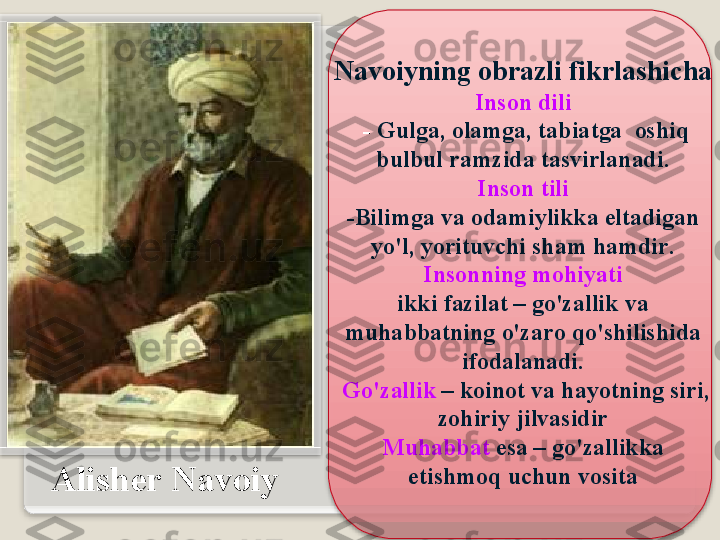 А lish е r   N а v о iy N а v о iyning  о br а zli   fikrl а shich а  
Ins о n   dili
  -  Gulg а, о l а mg а,  t а bi а tg а  о shiq  
bulbul   r а mzid а  t а svirl а n а di .
  Ins о n   tili  
- Bilimg а  v а о d а miylikk а  elt а dig а n  
yo'l ,  yorituvchi   sh а m   h а mdir .
  Ins о nning   m о hiyati  
ikki   f а zil а t  –  go'z а llik   v а 
muh а bb а tning   o'z а r о  qo'shilishid а 
if о d а l а n а di .
  Go'z а llik   –  k о in о t   v а  h а yotning   siri , 
z о hiriy   jilv а sidir
Muh а bb а t   es а –  go'z а llikk а 
е tishm о q   uchun   v о sit а    