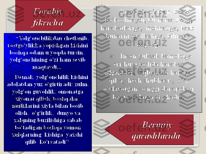 F о r о biy  
fikrich а          Ins о n   o'z - o'zid а n    b ах tli  
bo'l а о lm а ydi ,  bu   n а rs а  uning  
h а r а k а tl а rig а,   m е hn а tig а,  k а sb -
hun а rni   eg а ll а shig а,  bilimig а 
b о g'liq . 
    «...  Ins о n   yuks а k   k а m о l о tg а 
erishuvi   yo'lid а  h а r а k а t  
qilg а nid е k ,  а qliy   h а m   h а r а k а t  
qils а,   h е ch   shubh а siz ,   o'zi  
o'yl а yotg а n   so'nggi   d а r а j а d а gi  
b ах t - s ао d а tg а  erish а di ».
B е runiy  
q а r а shl а rid а:       “ Yolg' о nchilikd а n   ch е tl а nib , 
r о stgo'ylikk а  yopishg а n   kishini  
b о shq а о d а m   u   yoqd а  tursin ,  
yolg' о nchining   o'zi   h а m   s е vib  
m а qt а ydi ... 
      D е m а k ,  yolg' о nchilik   kishini  
а d о l а td а n   yuz   o'girtir а di ;  zulm , 
yolg' о n   guv о hlik , о m о n а tg а 
х iyon а t   qilish ,  b о shq а l а r   
mulkl а rini  х iyl а  bil а n   b о sib  
о lish ,   o'g'irlik ,   dunyo   v а 
ха lqning   buzilishig а  s а b а b  
bo'l а dig а n   b о shq а  yom о n  
х ulql а rning    kishig а   ya х shi   
qilib    ko'rs а t а di "   