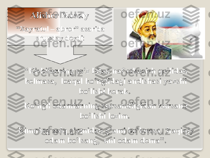 А lish е r   N а v о iy  
“ Ха yr а tul  – а br о r”  а s а rid а 
shund а y   d е ydi :
“ Kishil а rning   so'z   bil а n   n а f  е tk а zish   qo'lid а n  
k е lm а s а,   l оа q а l   ko'nglid а gi  а ndish а si   ya х shi  
bo'lishi   k е r а k . 
Ko'ngil  о d а ml а rning  х urs а ndligid а n  х urs а nd  
bo'lishi   l о zim . 
Kimning  ха lq   g' а mid а n   g' а mi   bo'lm а s а,   h а qiqiy  
о d а m   bo'ls а ng ,   uni  о d а m   d е m а".  