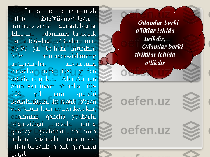       Ins о n   umrini   uz а ytirish  
bil а n     shug'ull а n а yotg а n    
mut аха s - sisl а r   -  g е r а nt о l о gl а r  
fikrich а,    о d а mning   bi о l о gik  
tur   sif а ti - d а gi   o'rt а ch а  umri  
80-90  yil   bo'lishi   mumkin . 
b а' zi   mut аха s - sisl а rning  
uqtirishich а,    ins о n - ning  
o'rt а ch а  umri   100  yild а n  
о rtishi   mumkin .    А bu   А li   ibn  
Sin о  es а  ins о n   o'rt а ch а  100-
120  yil   umr   qurishi  
mumkinligini   ko'rs а tib   o'tg а n  
edi .  shuni   h а m  а ytish   k е r а kki , 
о d а mning   q а nch а  yash а shi  
to'g'risid а gi   m а s а l а  uning  
q а nd а y     yash а shi     v а  nim а 
uchun   yash а shi   mu а mm о si  
bil а n   birg а likd а  о lib   q а r а lishi  
k е r а k .       О d а ml а r   b о rki  
o'likl а r   ichid а 
tirikdir ,
          О d а ml а r   b о rki  
tirikll а r   ichid а 
o'likdir    