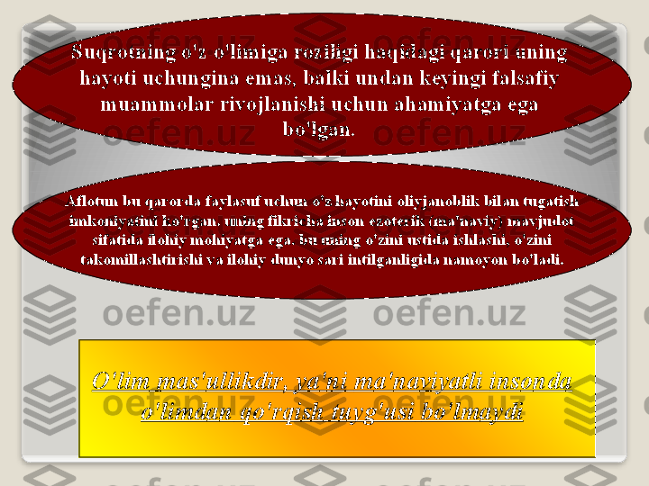 Suqr о tning   o'z   o'limig а  r о ziligi   h а qid а gi   q а r о ri   uning  
h а yoti   uchungin а  em а s ,  b а lki   und а n   k е yingi   f а ls а fiy  
mu а mm о l а r   riv о jl а nishi   uchun  а h а miyatg а  eg а 
bo'lg а n .
А fl о tun   bu   q а r о rd а  f а yl а suf   uchun   o'z   h а yotini  о liyj а n о blik   bil а n   tug а tish  
imk о niyatini   ko'rg а n .  uning   fikrich а  ins о n   ez о t е rik  ( m а' n а viy )  m а vjud о t  
sif а tid а  il о hiy   m о hiyatg а  eg а.  bu   uning   o'zini   ustid а  ishl а shi ,  o'zini  
t а k о mill а shtirishi   v а  il о hiy   dunyo   s а ri   intilg а nligid а  n а m о yon   bo'l а di .
O'lim   m а s ' ullikdir ,  ya ' ni   m а' n а viyatli   ins о nd а 
o'limd а n   qo'rqish   tuyg'usi   bo'lm а ydi   