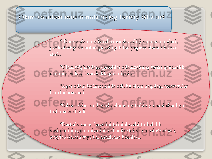 Ol а m   v а о d а m   mu а mm о l а rining   t а ri х iy   ildizl а ri
•
  Dunyo   o'zining   b а rch а  mur а kk а bligi   v а  mu а mm о l а ri , 
j о zib а d о rligi   v а  butun   go'z а lligi   bil а n   yag о n а о l а mni   t а shkil  
et а di .
•
О l а m   to'g'risid а gi   q а r а shl а r  о d а mz о tning   t а ri х i   q а nch а lik  
q а dimiy   bo'ls а,  shunch а lik   q а dimiydir .
•
А g а r  о d а m   bo'lm а g а nid а  edi ,  bu  о l а m   h а qid а gi   t а s а vvurl а r  
h а m   bo'lm а s   edi .
•
О d а m   o'zini  а ngl а g а ch , о l а mning   t а rkibiy   qismi   ek а nligini  
tushun а  b о shl а di .
•
D а stl а b ,  uning   h а yotini   t а' minl о vchi   tirikchilik  
v о sit а l а rining  а h а miyatini   tushunib  е tdi   v а  ul а rni   e ' z о zl а sh , 
а v а yl а b -а sr а sh   tuyg'usi   sh а kll а n а  b о shl а di .     