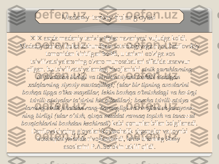 M а d а niy - t а ri х iy   tipl а r   g' о yasi  
XIX  а srd а  m а d а niy - t а ri х iy   tipl а r   n а z а riyasi   vujudg а  k е ldi . 
M а d а niy - t а ri х iy   tipl а r   tushunch а si   s о tsi о l о giyag а  n . ya . D а nil е vskiy
  t о m о nid а n   kiritilg а n   bo'lib ,  u   t а ri х ni  « o'zig а хо s
  tsiviliz а tsiyal а r » ning   o'z а r о  mun о s а b а tl а ri   sif а tid а  t а s а vvur
  qilg а n .  bu   tsiviliz а tsiyal а rning   riv о jl а nishi   etnik   guruhl а rning  
til   jih а tid а n   birligi   v а  tsiviliz а tsiyani   t а shkil   et а dig а n  
ха lql а rning   siyosiy   must а qilligi ;  ( ul а r   bir   tipning  а s о sl а rini  
b о shq а  tipg а  o'tk а zm а ydil а r ,  l е kin   b о shq а  o'tmishd а gi   v а  h о zirgi
  tsiviliz а tsiyal а r   t а' sirini   his   qil а dil а r ) ;  b а rch а  tsiviliz а tsiya -
l а rning   etnik   jih а td а n   r а ng - b а r а ngligi   v а  riv о jl а nish   j а r а yoni -
ning   birligi  ( ul а r   o'sish ,  qisq а  mudd а t   r а vn а q   t о pish   v а  t а n а zzul  
b о sqichl а rini   b о shd а n   k е chir а di )  k а bi   q о nunl а r   bil а n   b е lgil а n а di .
  D а nil е vskiyning   g' о yal а ri   k е yinch а lik   shp е ngl е r   v а  t о ynbi  
k о nts е ptsiyal а rid а  riv о jl а ntirildi ,  l е kin   ul а rning   ilmiy  
а s о sl а rini   P .А. S о r о kin   t а klif   qildi .   