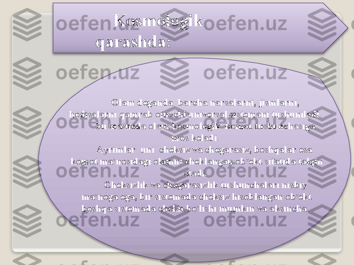 K о sm о l о gik  
q а r а shd а :
О l а m   d е g а nd а   b а rch а  n а rs а l а rni ,  jisml а rni , 
h о dis а l а rni   q а mr а b  о luvchi   univ е rs а l   sist е m а ni   tushunil а di . 
bu   m а' n о d а о l а m   k о sm о l о gik    k о in о t   tushunch а sig а 
m о s   k е l а di . 
А yriml а r    uni    ch е ksiz   v а  ch е g а r а siz ,  b о shq а l а r   es а  
k о in о t   m а' n о sid а gi  о l а mni   ch е kl а ng а n  о b 'е kt   sif а tid а  t а lqin  
et а di . 
Ch е ksizlik   v а  ch е g а r а sizlik   tushunch а l а ri   nisbiy  
m а' n о g а  eg а,  bir   sist е m а d а  ch е ksiz   his о bl а ng а n  о b 'е kt  
b о shq а  sist е m а d а  ch е kli   bo'lishi   mumkin   v а а ksinch а.     