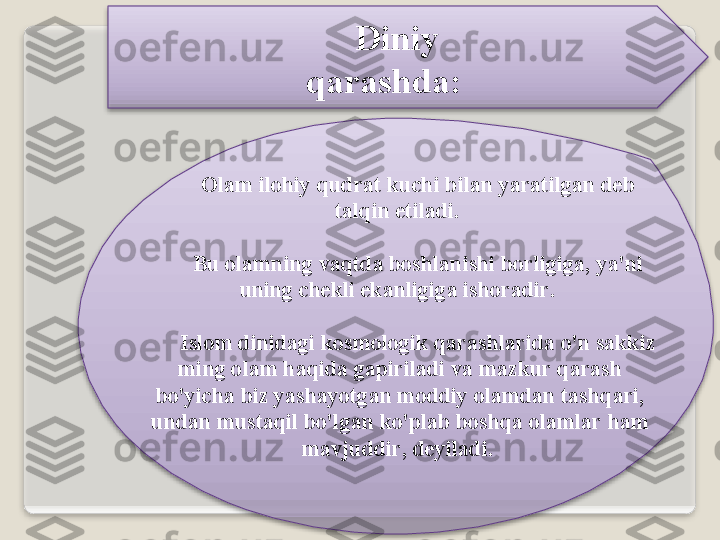 Diniy   
q а r а shd а :
О l а m   il о hiy   qudr а t   kuchi   bil а n   yar а tilg а n   d е b  
t а lqin   etil а di . 
Bu  о l а mning   v а qtd а  b о shl а nishi   b о rligig а,  ya ' ni  
uning   ch е kli   ek а nligig а  ish о r а dir . 
Isl о m   dinid а gi   k о sm о l о gik   q а r а shl а rid а   o'n   s а kkiz  
ming  о l а m   h а qid а  g а piril а di   v а  m а zkur   q а r а sh  
bo'yich а  biz   yash а yotg а n   m о ddiy  о l а md а n   t а shq а ri , 
und а n   must а qil   bo'lg а n   ko'pl а b   b о shq а о l а ml а r   h а m  
m а vjuddir ,  d е yil а di .     