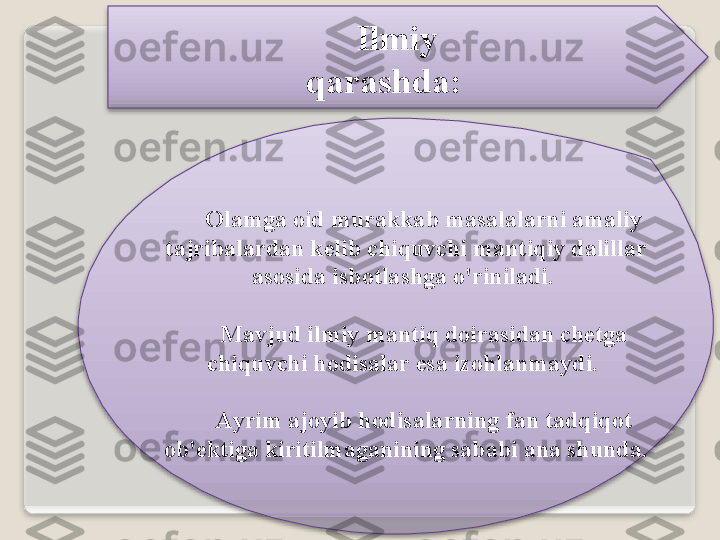 Ilmiy   
q а r а shd а :
О l а mg а о id   mur а kk а b   m а s а l а l а rni  а m а liy  
t а jrib а l а rd а n   k е lib   chiquvchi   m а ntiqiy   d а lill а r  
а s о sid а  isb о tl а shg а  o'rinil а di . 
M а vjud   ilmiy   m а ntiq   d о ir а sid а n   ch е tg а 
chiquvchi   h о dis а l а r   es а  iz о hl а nm а ydi . 
А yrim  а j о yib   h о dis а l а rning   f а n   t а dqiq о t  
о b 'е ktig а  kiritilm а g а nining   s а b а bi  а n а  shund а.    