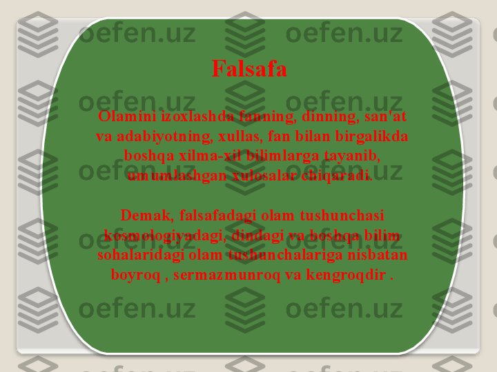 F а ls а f а 
О l а mini   iz ох l а shd а  f а nning ,  dinning ,  s а n 'а t  
v а а d а biyotning , х ull а s ,  f а n   bil а n   birg а likd а 
b о shq а х ilm а-х il   biliml а rg а  t а yanib , 
umuml а shg а n  х ul о s а l а r   chiq а r а di . 
D е m а k ,   f а ls а f а d а gi  о l а m   tushunch а si  
k о sm о l о giyad а gi ,  dind а gi   v а  b о shq а  bilim  
s о h а l а rid а gi  о l а m   tushunch а l а rig а  nisb а t а n  
b о yr о q  ,  s е rm а zmunr о q   v а  k е ngr о qdir   .   