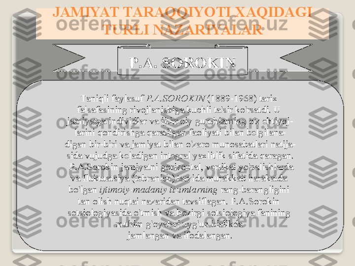 P .А.  S О R О KIN
T а niqli   f а yl а suf   P .А. S О R О KIN  (1889-1968)  t а ri х 
f а ls а f а sining   riv о jl а nishig а  kuchli   t а' sir   ko'rs а tdi .  U  
j а miyatg а  individl а r   v а  ijtim о iy   guruhl а rning   o'z   ehtiyoj -
l а rini   q о ndirishg а  q а r а tilg а n   f ао liyati   bil а n   b е lgil а n а -
dig а n   bir - biri   v а  j а miyat   bil а n   o'z а r о  mun о s а b а tl а ri   n а tij а -
sid а  vujudg а  k е l а dig а n   int е gr а l   ya х litlik   sif а tid а  q а r а g а n .
  P .А. S о r о kin   j а miyatni   g о riz о nt а l ,  v е rtik а l   yo'n а lishl а rd а
v а  fluktu а tsiya  ( t е br а nish )  t а rzid а  mur а kk а b   h а r а k а td а 
bo'lg а n   ijtim о iy - m а d а niy   tiziml а rning   r а ng - b а r а ngligini  
t а n  о lish   nuqt а i   n а z а rid а n   t а vsifl а g а n .  P .А. S о r о kin  
s о tsi о l о giyasid а  o'tmish   v а  h о zirgi   s о tsi о l о giya   f а nining  
muhim   g' о yal а ri   uyg'un   birlikd а 
j а ml а ng а n   v а  if о d а l а ng а n .J А MIYAT   T А R А QQIYOTI  ХА QID А GI  
TURLI   N А Z А RIYAL А R   