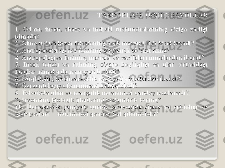 T А KR О RL А SH   UCHUN   S А V О LL А R
1.  О d а m ,  ins о n ,  sh ах s   v а  individ   tushunch а l а rining   o'zig а  хо sligi  
nim а d а?
2.  Nim а  uchun   ins о n   f а ls а f а ning   b о sh   m а vzusi   d е b   his о bl а n а di ?
3. А ntr о p о s о tsi о g е n е z   f а nining   o'rg а nish  о b 'е kti   nim а?
4. А ntr о p о l о giya   f а nining   m а' n о si   v а  v а zif а l а ri   nim а l а rd а n   ib о r а t ?
5.  Ins о n   t а n а si   v а  ruhining   o'z а r о  b о g'liqligi   v а  ul а r   o'rt а sid а gi  
f а rql а r    nim а l а rd а  n а m о yon   bo'l а di ?
6.  Istiql о lning   ins о np а rv а rlik   m о hiyati   nim а l а rd а n   ib о r а t ?
7.  G е r ео nt о l о giya   f а ni   nim а ni   t а dqiq   et а di ? 
8.  F а ls а f а d а  ulim   v а  m а ngulik   mu а mm о si   q а nd а y   iz ох l а n а di ?
9.  Ins о nning   bi о l о gik   jih а tl а rini   tushuntirib   b е ring ?
10.  D е m о kr а tik   j а miyat   qurish   j а r а yonid а  sh ах s   v а  erkinligi   v а 
q а driyatl а ri       mu а mm о si   q а nd а y   h а l   qilinm о kd а?   