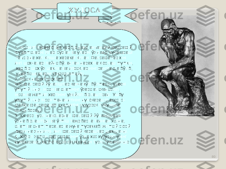 80ХУЛОСА
1.  i нсон i ят тараққ i ёт i да ҳар б i р давр анъанав i й фалсаф i й 
m уа mm оларн i   i лгар i  сурган ва уларн i  ўз давр i  дунёқараш i
  таъс i р i да ҳал қ i л i шга ҳаракат қ i лган. Фалсафа тар i х i н i  
янг i  шохчалар i  пайдо бўлад i ган дарахтга қ i ёслаш  m у m к i н,
  ҳар б i р шох ўз шакл i га ва япроқлар i н i нг ранг i га эга бўл i б,
  улар бошқалар i н i  такрорла m айд i . 
2. Б i роқ дарахт шохлар i  
каб i  фалсаф i й йўнал i шлар қанча кўп бўл m ас i н, уларн i  
у m у mi й  i лд i з-  i нсон ва ола m н i нг ўзаро алоқадорл i г i , 
i нсон ва жа mi ят ҳаёт i н i нг узв i йл i г i  б i рлашт i рад i . Ушбу 
у m у mi й  i лд i з  i нсон  m адан i ят i н i нг дунёқарашл i  асос i  с i -
фат i да фалсафан i нг аҳа mi ят i н i  чуқурроқ тушун i шга 
im кон берад i .
3. ХХ аср турл i  даврлардаг i  фалсаф i й йўнал i шларн i  
ўз i да б i рлашт i рд i  ва ўт mi ш тажр i бас i га таянган ҳолда, 
ола m  ва ода m   m асалас i га жуда  m ураккаб  i жт im о i й с i ёс i й
  ваз i ятда з i дд i ятл i , янг i  фалсаф i й қарашлар шаклланд i .
4. Ҳоз i рг i  за m он фалсафас i н i нг ўз i га хос хусус i ят i  ун i нг 
дунёқарашл i  ва  m етодолог i к ж i ҳатдан турл i  ту m анл i г i д i р.  