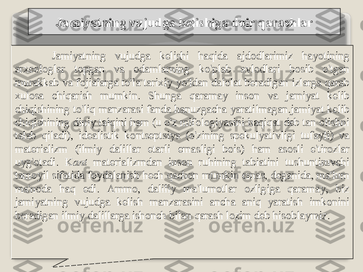 J а miyatning   vujudg а  k е lishig а  d о ir   q а r а shl а r
J а miyatning   vujudg а  k е lishi   h а qid а  а jd о dl а rimiz   h а yotining  
а r хео l о gl а r   t о pg а n   v а  о d а ml а rning   ko'pl а b   а vl о dl а ri   b о sib   o'tg а n  
mur а kk а b   v а  f о ji а l а rg а  to'l а  t а ri х iy   yo'ld а n   d а l о l а t   b е r а dig а n   izl а rg а  q а r а b  
х ul о s а  chiq а rish   mumkin .  Shung а  q а r а m а y   ins о n   v а  j а miyat   k е lib  
chiqishining   to'liq   m а nz а r а si   f а nd а  h а nuzg а ch а  yar а tilm а g а n . j а miyat   k е lib  
chiqishining   diniy   t а lqini   h а m  ( u   o'z   mif о l о giyasini   h а qiq а t   d е b   t а n  о lishni  
t а l а b   qil а di ),  id еа listik   k о nts е ptsiya   ( o'zining   sp е kulyativligi   tuf а yli )  v а 
m а t е ri а lizm   ( ilmiy   d а lill а r   е t а rli   em а sligi   b о is )  h а m   а s о sli   e ' tir о zl а r  
uyg' о t а di .  K а nt   m а t е ri а lizmd а n   ins о n   ruhining   t а bi а tini   tushuntiruvchi  
t а m о yil   sif а tid а  f о yd а l а nish   h е ch   q а ch о n   mumkin   em а s ,  d е g а nid а,  m а' lum  
m а' n о d а  h а q   edi .  А mm о,  d а liliy   m а' lum о tl а r   о zligig а  q а r а m а y ,  biz  
j а miyatning   vujudg а  k е lish   m а nz а r а sini   а nch а  а niq   yar а tish   imk о nini  
b е r а dig а n   ilmiy   d а lill а rg а  ish о nch   bil а n   q а r а sh   l о zim   d е b   his о bl а ymiz .   