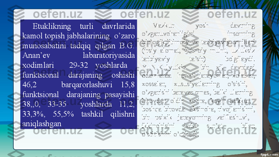 Etuklikning  turli  davrlarida 
kamol topish jab h alarining  o’zaro 
munosabatini  tadqiq  qilgan  B.G. 
Anan ’ ev  labaratoriyasida 
xodimlari    29-32  yoshlarda   
funktsional  darajaning  oshishi 
46,2      b a rqarorlashuvi  15,8 
funktsional    darajaning  pasayishi 
38,,0,  33-35    yoshlarda  11,2, 
33,3%,  55,5%  tashkil  qilishni 
aniqlashgan  Mazkur  yosh  davrning 
o’zgaruvchanligini  insonning 
biologik,ijtimoiy  va  tarbiyaviy  omillari 
(irsiy  alomat,  ijtimoiy  muhit,  uzluksiz 
tarbiyaviy  ta’sir)  belgilaydi. 
Yu.N.Kulyutkin    bir  xil  davrdagi 
odamlarda    har-xil  jarayonlar,  xolatlar, 
xossalar,  xususiyatlarning  o’sishi,   
o’zgarishi  baravar  emas,  balki  ularning   
birovdan  oldin  xotira,  keyin  tafakur,   
boshqa  birovda    aksincha,  rivojlanishni, 
bir  psixik  jarayonning  zaiflashuvi,   
ikkinchisini  jadal  sur’at    bilan 
o’stirishini o’qtiradi. 