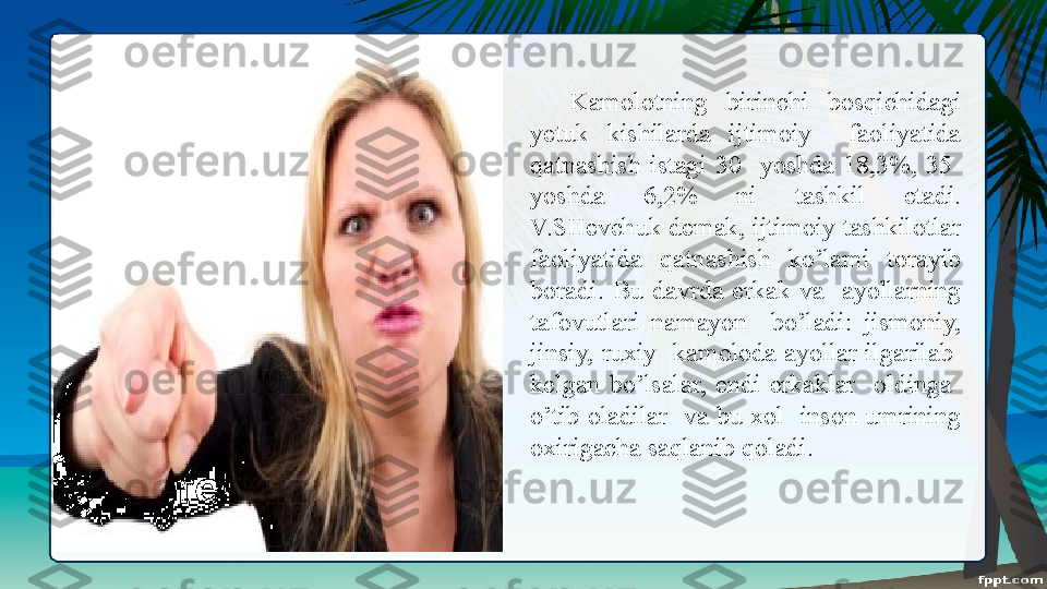 Kamolotning  birinchi  bosqichidagi 
yetuk  kishilarda  ijtimoiy    faoliyatida 
qatnashish  istagi  30    yoshda  18,3%,  35   
yo shda  6,2%  ni  tashkil  etadi. 
V.SHevchuk demak, ijtimoiy tashkilotlar 
faoliyatida  qatn a shish  ko’lami  torayib 
boradi.  Bu  davrda  erkak  va    ayollarning 
tafovutlari  namayon    bo’ladi:  jismoniy, 
jinsiy,  ruxiy    kamoloda  ayollar  ilgarilab   
kelgan  bo’lsalar,  endi  erkaklar    oldinga   
o’tib  oladilar    va  bu  xol    inson  umrining 
oxirigacha saqlanib qoladi. 