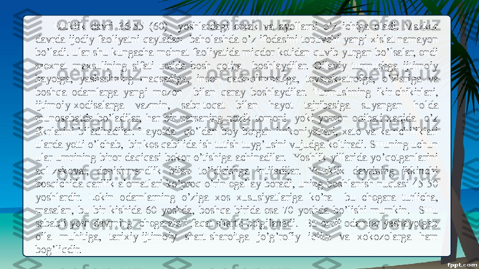 Etuklik  davri  36-55  (60)    yoshlardagi  erkak  va  ayollarni  o’z  ichiga  oladi.  Mazkur 
davrda  ijodiy  faoliyatni  qaytadan    baholashda  o’z  ifodasini  topuvchi  yangi  xislat  namayon 
bo’ladi.  ular  shu kungacha  mehnat  faoliyatida  miqdor  ketidan  quvib yurgan  bo’lsalar,  endi 
mexnat  maxsulining  sifati  ustida  bosh  qotira    boshlaydilar.  Oilaviy  turmushga  ijtimoiy 
hayotga,  yashashning  maqsadiga,  inson  qadr-qimmatiga,  tevarak-atrofga,  o’zlariga  va 
boshqa  odamlarga  yangi  mezon    bilan  qaray  boshlaydilar.  Turmushning  ikir-chikirlari, 
ijtimoiy-xodisalarga  vazmin,  sabr-toqat  bilan  hayot  tajribasiga  suyangan  holda 
munosabatda  bo’ladilar,  har  bir  narsaning  nozik  tomoni    yoki  yomon  oqibati  xaqida    o’z 
fikrlarini  biladiradilar.  Hayotda    qo’ldan  boy  bergan  imkoniyatlari,  xato  va  kamchiliklari 
ularda yetti o’lchab,  bir kes qabilida ish tutish tuyg’usini vujudga keltiradi. SHuning uchun 
ular  umrining  biror  daqiqasi  bekor  o’tishiga  achinadilar.   Yoshlik  yillarida  yo’qotganlarini 
aql-zakovat,  donishmandlik  bilan  to’ldirishga  intiladilar.  Yetuklik  davrining  ikkinchi 
bosqichida  qarilik  alomatlari  ko’proq  o’rin  egallay  boradi,  uning  boshlanish  nuqtasi  45-50 
yoshlardir.  Lekin  odamlarning  o’ziga  xos  xususiyatlariga  ko’ra    bu  chegara  turlicha, 
masalan,  bu  bir  kishida  60  yoshda,  boshqa  birida  esa  70  yoshda  bo’lishi  mumkin.    SHu 
sababli yosh davrning  chegaralari faqat shartli belgilanadi.  Bu omil odamlar yashayotgan 
oila  muhitiga,  tarixiy-ijtimoiy  shart-sharoitga  jo’g’rofiy  iqlim  va  xokozolarga  ham 
bog’liqdir. 