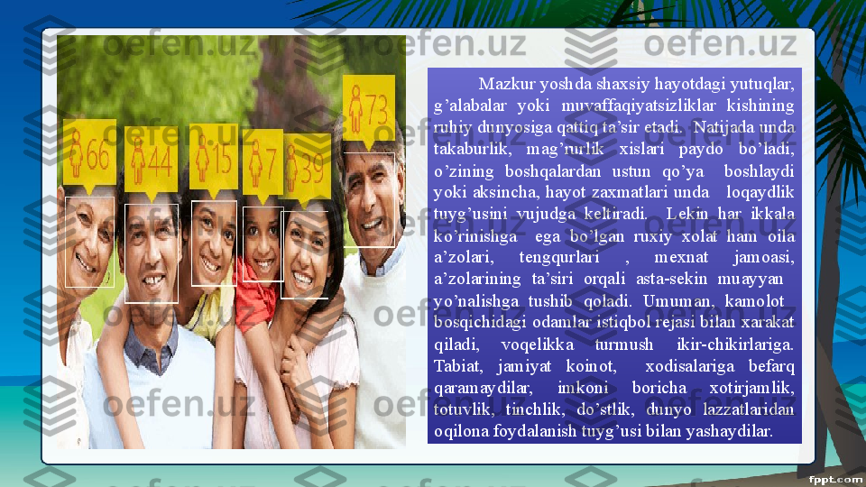 Mazkur yoshda shaxsiy hayotdagi yutuqlar, 
g’alabalar  yoki  muvaffaqiyatsizliklar  kishining 
ruhiy dunyosiga qattiq ta’sir etadi.  Natijada unda 
takaburlik,  mag’rurlik  xislari  paydo  bo’ladi, 
o’zining  boshqalardan  ustun  qo’ya    boshlaydi 
yoki  aksincha,  hayot  zaxmatlari  unda      loqaydlik 
tuyg’usini  vujudga  keltiradi.    Lekin  har  ikkala 
ko’rinishga    ega  bo’lgan  ruxiy  xolat  ham  oila 
a’zolari,  tengqurlari  ,  mexnat  jamoasi, 
a’zolarining  ta’siri  orqali  asta-sekin  muayyan   
yo’nalishga  tushib  qoladi.  Umuman,  kamolot   
bosqichidagi odamlar istiqbol rejasi bilan xarakat 
qiladi,  voqelikka  turmush  ikir-chikirlariga. 
Tabiat,  jamiyat  koinot,    xodisalariga  befarq 
qaramaydilar,  imkoni  boricha  xotirjamlik, 
totuvlik,  tinchlik,  do’stlik,  dunyo  lazzatlaridan 
oqilona foydalanish tuyg’usi bilan yashaydilar. 