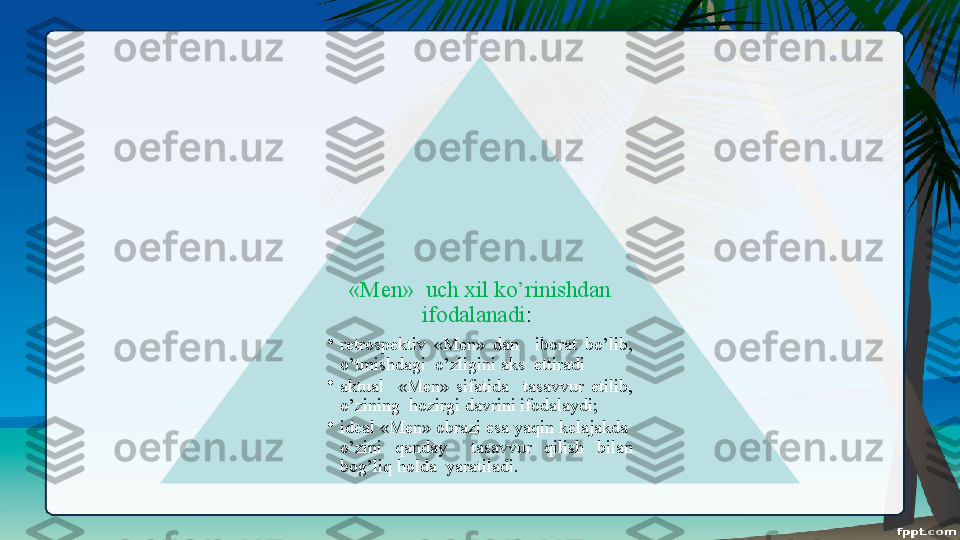 «Men»  uch xil ko’rinishdan 
ifodalanadi : 
•
retrospektiv  «Men»  dan    iborat  bo’lib, 
o’tmishdagi  o’zligini aks  ettiradi
•
aktual    «Men»  sifatida    tasavvur  etilib, 
o’zining  hozirgi davrini ifodalaydi;
•
ideal «Men» obrazi esa yaqin kelajakda  
o’zini  qanday    tasavvur  qilish  bilan 
bog’liq holda  yaratiladi.  