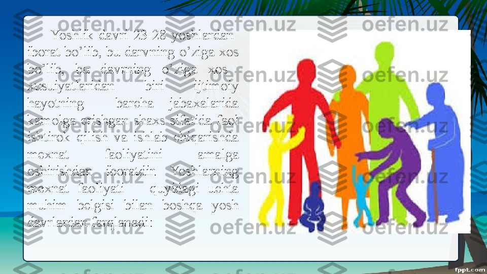   Yoshlik  davri  23-28  yoshlardan   
iborat bo’lib, bu darvning o’ziga xos 
bo’lib,  bu  davrning  o’ziga  xos   
xusuiyatlaridan  biri  ijtimoiy 
hayotning    barcha  jabaxalarida 
kamolga  erishgan  shaxs  sifatida  faol 
ishtirok  qilish  va  ishlab  chiqarishda 
mexnat  faoliyatini  amalga 
oshirishdan  iboratdir.  Yoshlarning 
mexnat  faoliyati      quyidagi  uchta 
muhim  belgisi  bilan  boshqa  yosh 
davrlardan farqlanadi:  