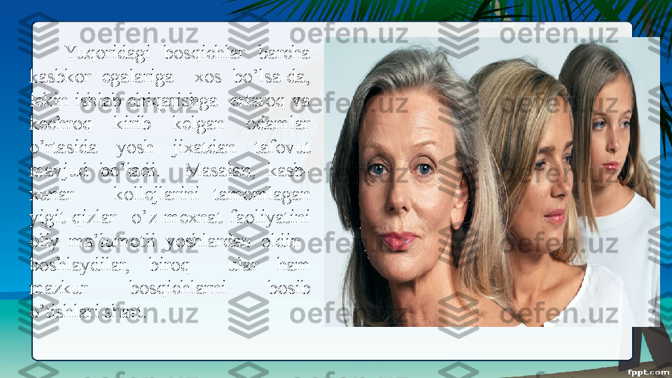 Yuqoridagi  bosqichlar  barcha 
kasbkor  egalariga    xos  bo’lsa-da, 
lekin  ishlab  chiqarishga    ertaroq  va 
kechroq  kirib  kelgan  odamlar 
o’rtasida  yosh  jixatdan  tafovut 
mavjud  bo’ladi.    Masalan,  kasb-
xunar      kollejlarini  tamomlagan 
yigit-qizlar    o’z  mexnat  faoliyatini 
oliy  ma’lumotli  yoshlardan  oldin   
boshlaydilar,  biroq    ular  ham 
mazkur  bosqichlarni  bosib 
o’tishlari shart. 