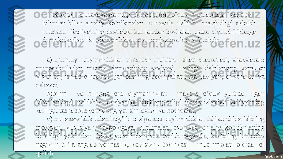 Xozirgi  mutaxassislarning  ko’pchiligi  o’quv  yurtlaridagi  nazariy   
bilimlar  bilan  amaliy  ko’nikmalar    o’rtasida  uzilish    mavjudligi  sababli 
mustaqil  faoliyatning dastlabki kunlaridan boshalab  qator qiyinchiliklarga 
duch keladilar. Bu qiyinchiliklar o’z moxiyatiga ko’ra 3 xildir: 
a)  ijtimoiy    qiyinchiliklar:  notanish  muhitni    shart-sharoitlari,  shaxslararo 
munosabatlarlar,  mexnat  jamoasining  saviyasi,  undagi  kishilarning  xarakter 
xislatlari,  ishlab  chiqarish    jamoasining  qadriyatlari,  ma’naviyati,  anxanalari  va 
xakazo; 
b)bilim    va  bilimga  oid  qiyinchiliklar:    maxsus  o’quv  yurtida  olgan 
bilimlaridagi    uzilishlar,  saviyaning  cheklanganligi,  ijodiy  izlanish  faoliyatining 
zaifligi, tashabbuskorlikning yetishmasligi va boshqalar; 
v) mutaxassislik bilan bog’liq o’ziga xos  qiyinchiliklar, ishlab chiqarishning 
moxiyati,  xususiyati,  texnologiya,  qurilmalar,  asboblar,  amaliy  ko’nikmaning 
bo’shligi  yoki  ular    bilan  yetarli  darajada  tanishmaganlik,  kasbning  iqtisodiy 
negizini  to’la  anglab  yetmaslik,  xavfsizlik  texnikasi      muammolari  oldida  lol 
qolish. 