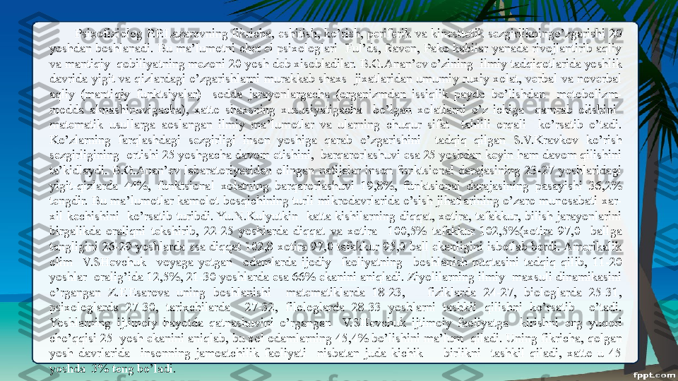 Psixofiziolog  P.P.Lazarevning  fikricha,  eshitish,  ko’rish,  periferik  va  kinesttetik  sezgirlikningo’zgarishi  20 
yoshdan boshlanadi. Bu ma’lumotni chet el psixologlari  Ful’ds, Raven, Pako kabilar yanada rivojlantirib aqliy 
va mantiqiy  qobiliyatning mezoni 20 yosh deb xisobladilar. B.G.Anan’ev o’zining  ilmiy tadqiqotlarida yoshlik 
davrida  yigit va qizlardagi  o’zgarishlarni murakkab shaxs   jixatlaridan  umumiy ruxiy xolat, verbal  va  noverbal 
aqliy  (mantiqiy  funktsiyalar)    sodda  jarayonlargacha  (organizmdan  issiqlik  paydo  bo’lishdan    metobolizm-
modda  almashinuvigacha),  xatto  shaxsning  xususiyatigacha    bo’lgan  xolatlarni  o’z  ichiga    qamrab  olishini   
matematik  usullarga  aoslangan  ilmiy  ma’lumotlar  va  ularning  chuqur  sifat    tahlili  orqali    ko’rsatib  o’tadi. 
Ko’zlarning  farqlashdagi  sezgirligi  inson  yoshiga  qarab  o’zgarishini    tadqiq  qilgan  S.V.Kravkov  ko’rish 
sezgirligining  ortishi 25 yoshgacha davom etishini,  barqarorlashuvi esa 25 yoshdan keyin ham davom qilishini 
ta’kidlaydi.  B.G.Anan’ev  labaratoriyasidan  olingan  natijalar  inson  funktsional  darajasining  23-27  yoshlaridagi 
yigit-qizlarda  44%,  funktsional  xolatning  barqarorlashuvi  19,8%,  funktsional  darajasining  pasayishi  36,2% 
tengdir. Bu  ma’lumotlar  kamolot  bosqichining turli mikrodavrlarida o’sish  jihatlarining o’zaro munosabati xar-
xil  kechishini    ko’rsatib  turibdi. Yu.N.Kulyutkin    katta  kishilarning  diqqat,  xotira,  tafakkur,  bilish  jarayonlarini 
birgalikda  oraliqni  tekshirib,  22-25  yoshlarda  diqqat  va  xotira    100,5%  tafakkur  102,5%(xotira  97,0    ballga 
tengligini  26-29  yoshlarda  esa  diqqat 102,8  xotira  97,0  tafakkur  95,0  ball  ekanligini  isbotlab  berdi. Amerikalik 
olim    V.SHevchuk    voyaga  yetgan    odamlarda  ijodiy    faoliyatning    boshlanish  nuqtasini  tadqiq  qilib,  11-20 
yoshlar  oralig’ida 12,5%, 21-30 yoshlarda esa 66% ekanini aniqladi. Ziyolilarning ilmiy  maxsuli dinamikasini 
o’rgangan  Z.F.Esarova  uning  boshlanishi    matematiklarda  18-23,      fiziklarda  24-27,  biologlarda  25-31, 
psixologlarda  27-30,  tarixchilarda    27-32,  filologlarda  28-33  yoshlarni  tashkil  qilishni  ko’rsatib    o’tadi. 
Yoshlarning  ijtimoiy  hayotda  qatnashuvini  o’rgangan    V.SHevchuk  ijtimoiy  faoliyatga    kirishni  eng  yuqori 
cho’qqisi 25  yosh ekanini aniqlab, bu xol odamlarning 45,4% bo’lishini ma’lum  qiladi. Uning fikricha, qolgan 
yosh  davrlarida    insonning  jamoatchilik  faoliyati    nisbatan  juda  kichik        birlikni    tashkil  qiladi,  xatto  u  45 
yoshda  3% teng bo’ladi.   