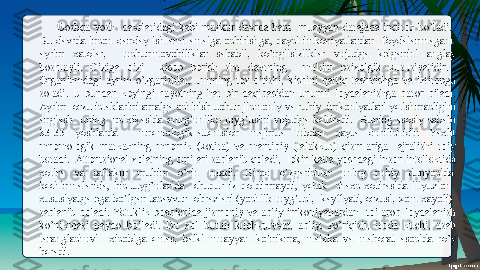 Boshqa  yosh    da v rlaridagi  kabi  mazkur  davrda  ham    muayyan  darajada  inqiroz  bo’ladi.   
Bu  davrda  inson  qanday  ishlarni  amalga  oshirishga,  qaysi  imkoniyatlardan    foydalanmagani, 
ayrim  xatolar,    tushunm o vchiliklar  sababli,  ko’ngilsizliklar  vujudga  kelganini  anglay 
boshlayli.  O’ziga  o’zi    xisob  berish  shu  davrning    muhim  psixolgik  xususiyatidir.   
Organizmdagi  ayrim  o’zgarishlar,  umrning  tez  o’tishi,  kishini  qattiq  tashvishga  va  iztirobga 
soladi.  U  bundan  keyingi  hayotning  har  bir  daqiqasidan  unumli  foydalanishga  qaror  qiladi. 
Ayrim  orzu istaklarini amalga oshirish uchun jismoniy va ru h iy  imkoniyatlari yetishmasligini 
anglash    uning    psixikasida  «turg’unlik»  tuyg’usini  vujudga  keltiradi.    Buning  asosiy  sababi 
33-35  yoshlarda    mnemologik-attentsion  majmua  tubdan  qayta  qurilishidir.  Yaxlit 
mnemologik  markazning  mnemik  (xotira)  va  mantiqiy  (tafakkur)  qismlariga    ajralishi  ro’y 
beradi.  Attentsional xolatning omilari saqlanib qoladi,  lekin katta yoshdagi inson intellekti da 
xotira  va  taffakur  muhim  o’rin  tutadi.  Biroq  o’zgarishlar  uning  ru h iy  dunyosida, 
kechinmalarida,  h i s -tuyg’ularida    chuqur  iz  qoldirmaydi,  yetuk    shaxs  xotirasida  illyuzion   
xususiyatga ega bo’lgan tasavvur  obrazlari (yoshlik tuyg’usi,  kayfiyati, orzusi, xom xayoli)  
saqlanib  qoladi. Yetuklik  bosqichida  jismoniy  va  aqliy  imkoniyatlardan    to’laroq  foydalanish 
ko’nikmasi  pay d o  bo’ladi.  Bu  xol  butun  kuch-quvvat,  aqliy,  zo’riqish,  iroda  kuchi,  asab 
taranglashuvi    xisobiga  emas,  balki  muayyan  ko’nikma,  malaka  va  ma h orat  asosida  ro’y 
beradi.   