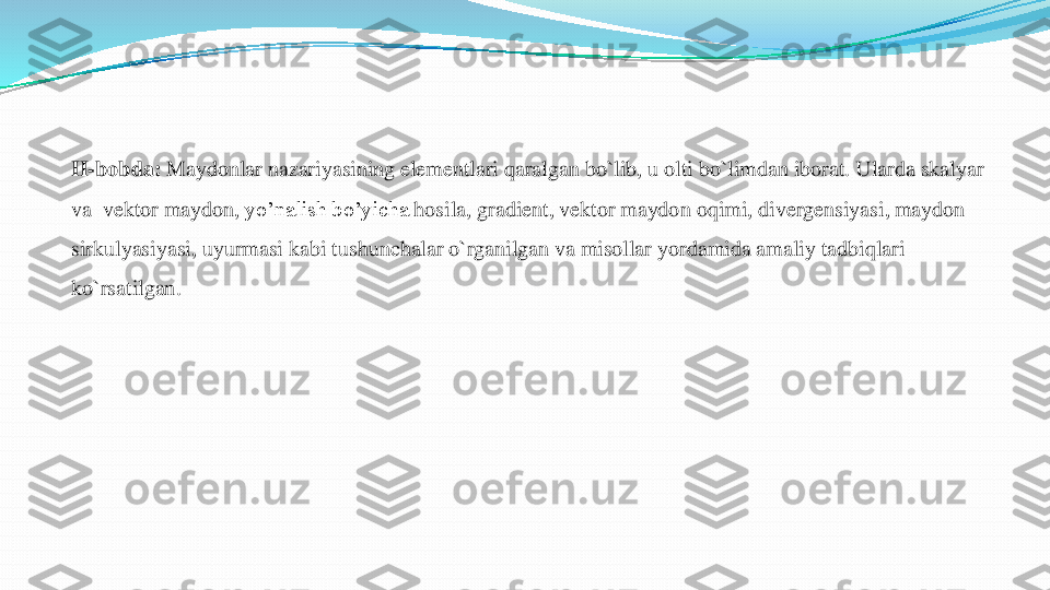 II	-bobda	:	Maydonlar	nazariyasining	elementlari	qaralgan	bo`lib	, u 	olti	bo`limdan	iborat	. Ularda	skalyar	
va	v	ektor	maydon	,yo’nalish	bo’yicha	hosila	, gradient, 	vektor	maydon	oqimi	, divergensiyasi	, maydon	
sirkulyasiyasi	, uyurmasi	kabi	tushunchalar	o`rganilgan	va	misollar	yordamida	amaliy	tadbiqlari	
ko`rsatilgan	.  