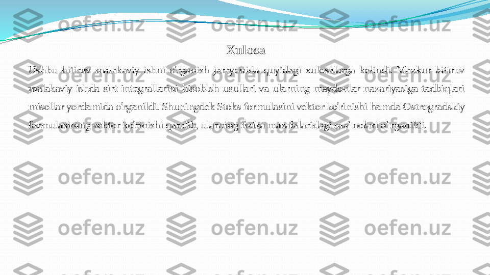 Xulosa	
Ushbu	bitiruv	malakaviy	ishni	o’rganish	jarayonida	quyidagi	xulosalarga	kelindi	.	Mazkur	bitiruv	
malakaviy	ishda	sirt	integrallarini	hisoblsh	usullari	va	ularning	maydonlar	nazariyasiga	tadbiqlari	
misollar	yordamida	o’rganildi	.	Shuningdek	Stoks	formulasini	vektor	ko’rinishi	hamda	Ostrogradskiy	
formulasining	vektor	ko’rinishi	qaralib	,ularning	fizika	masalalaridagi	ma`nolari	o`rganildi	. 