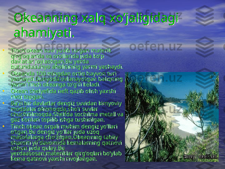 Okeanning xalq xo’jaligidagi Okeanning xalq xo’jaligidagi 
ahamiyati.ahamiyati.
• Tinch okean suvi yuvib turgan materik Tinch okean suvi yuvib turgan materik 
qirg’oqlarida va orollarida juda ko’p qirg’oqlarida va orollarida juda ko’p 
davlatlar joylashgan.Bu yerda davlatlar joylashgan.Bu yerda 
butunduuunyo aholisining yarmi yashaydi.butunduuunyo aholisining yarmi yashaydi.
• Okeanda 100 mingdan ortiq hayvon turi Okeanda 100 mingdan ortiq hayvon turi 
yashaydi.Dunyoda ovlanayotgan baliqning yashaydi.Dunyoda ovlanayotgan baliqning 
yarmi Tinch okeanga to’g’ri keladi.yarmi Tinch okeanga to’g’ri keladi.
• Okean shelyefida neft qazib olish yaxshi Okean shelyefida neft qazib olish yaxshi 
rivoj topgan.rivoj topgan.
• Ba’zi bir davlatlar dengiz suvidan kimyoviy Ba’zi bir davlatlar dengiz suvidan kimyoviy 
moddalar olinmoqda,sho’r suvlar moddalar olinmoqda,sho’r suvlar 
chuchitilmoqda.Shelfda sochilma metall va chuchitilmoqda.Shelfda sochilma metall va 
gaz konlari topilib ishga tushirilgan.gaz konlari topilib ishga tushirilgan.
• Tinch okean orqali muhim dengiz yo’llari Tinch okean orqali muhim dengiz yo’llari 
o’tgan.Bu dengiz yo’llar juda uzoq o’tgan.Bu dengiz yo’llar juda uzoq 
masofalarga cho’zilgan.Okeanning tabiiy masofalarga cho’zilgan.Okeanning tabiiy 
sharoiti yil davomida kemalarning qatnovi sharoiti yil davomida kemalarning qatnovi 
uchun juda qulay.Bu uchun juda qulay.Bu 
yerdaasosan,materiklar qirg’oqlari bo’ylab yerdaasosan,materiklar qirg’oqlari bo’ylab 
kema qatnovi yaxshi rivojlangan. kema qatnovi yaxshi rivojlangan.  