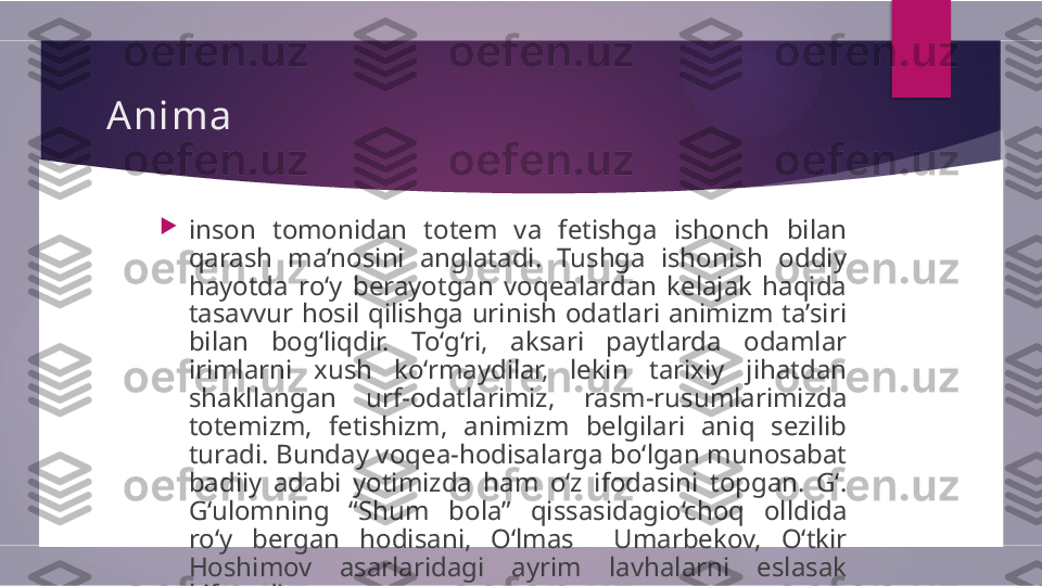 Anima

inson  tomonidan  totem  va  fetishga  ishonch   bilan 
qarash  ma’nosini  anglatadi.  Tushga  ishonish  oddiy  
hayotda  ro‘y  berayotgan  voqealardan  kelajak  haqida  
tasavvur  hosil  qilishga  urinish  odatlari  animizm  ta’siri 
bilan   bog‘liqdir.  To‘g‘ri,  aksari  paytlarda  odamlar 
irimlarni  xush   ko‘rmaydilar,  lekin  tarixiy  jihatdan 
shakllangan  urf-odatlarimiz,   rasm-rusumlarimizda 
totemizm,  fetishizm,  animizm   belgilari  aniq  sezilib 
turadi. Bunday voqea-hodisalarga bo‘lgan munosabat 
badiiy  adabi  yotimizda  ham  o‘z   ifodasini  topgan.  G‘. 
G‘ulomning  “ Shum  bola ”   qissasidagio‘choq  olldida 
ro‘y  bergan  hodisani,  O‘lmas     Umarbekov,   O‘tkir 
Hoshimov  asarlaridagi  ayrim  lavhalarni  eslasak  
kifoyadir.        