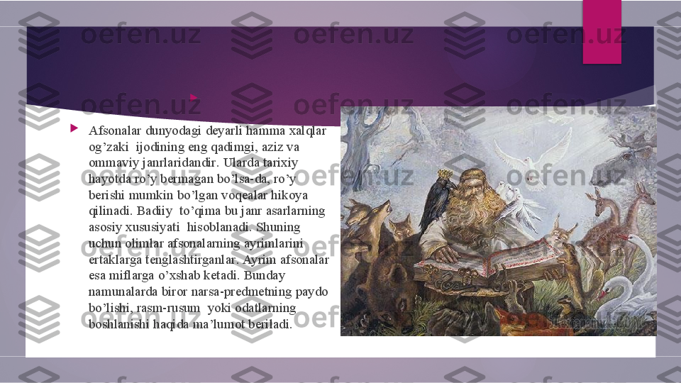 
 

Afsonalar dunyodagi	 deyarli	 hamma	 xalqlar	 
og ’ zaki 	
 ijodining	 eng	 qadimgi ,	  aziz	 va	 
ommaviy	
 janrlaridandir .	  Ularda	 tarixiy	 
hayotda	
 ro ’ y	 bermagan	 bo ’ lsa - da ,	  ro ’ y	 
berishi	
 mumkin	 bo ’ lgan	 voqealar	 hikoya	 
qilinadi .  	
Badiiy 	 to ’ qima	 bu	 janr	 asarlarning	 
asosiy	
 xususiyati 	 hisoblanadi .	  Shuning	 
uchun	
 olimlar	 afsonalarning	 ayrimlarini	 
ertaklarga	
 tenglashtirganlar .	  Ayrim	 afsonalar	 
esa	
 miflarga	 o ’ xshab	 ketadi .	  Bunday	 
namunalarda	
 biror	 narsa - predmetning	 paydo	 
bo ’ lishi ,	
  rasm - rusum 	 yoki	 odatlarning	 
boshlanishi	
 haqida	 ma ’ lumot	 beriladi .        