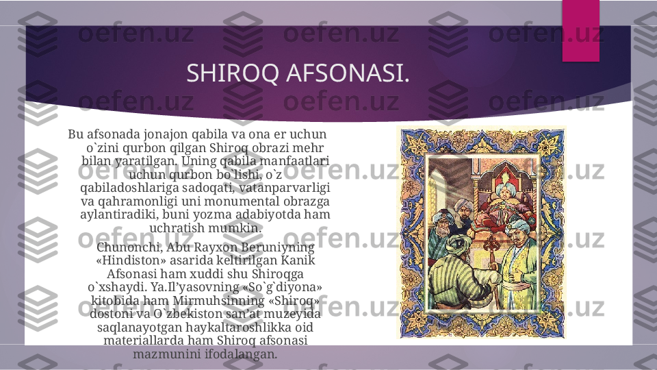 SHIROQ AFSONASI.
Bu afsonada jonajon qabila va ona er uchun 
o`zini qurbon qilgan Shiroq obrazi mehr 
bilan yaratilgan. Uning qabila manfaatlari 
uchun qurbon bo`lishi, o`z 
qabiladoshlariga sadoqati, vatanparvarligi 
va qahramonligi uni monumental obrazga 
aylantiradiki, buni yozma adabiyotda ham 
uchratish mumkin.
Chunonchi, Abu Rayxon Beruniyning 
«Hindiston» asarida keltirilgan Kanik 
Afsonasi ham xuddi shu Shiroqga 
o`xshaydi. Ya.Il’yasovning «So`g`diyona» 
kitobida ham Mirmuhsinning «Shiroq» 
dostoni va O`zbekiston san’at muzeyida 
saqlanayotgan haykaltaroshlikka oid 
materiallarda ham Shiroq afsonasi 
mazmunini ifodalangan.        